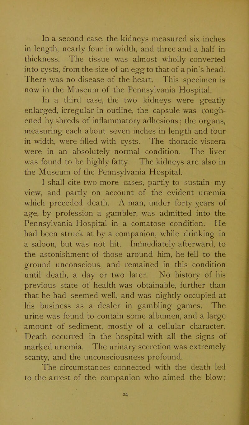 In a second case, the kidneys measured six inches in length, nearly four in width, and three and a half in thickness. The tissue was almost wholly converted into cysts, from the size of an egg to that of a pin's head. There was no disease of the heart. This specimen is now in the Museum of the Pennsylvania Hospital. In a third case, the two kidneys were greatly enlarged, irregular in outline, the capsule was rough- ened by shreds of inflammatory adhesions ; the organs, measuring each about seven inches in length and four in width, were filled with cysts. The thoracic viscera were in an absolutely normal condition. The liver was found to be highly fatty. The kidneys are also in the Museum of the Pennsylvania Hospital. I shall cite two more cases, partly to sustain my view, and partly on account of the evident uraemia which preceded death. A man, under fort)' years of age, by profession a gambler, was admitted into the Pennsylvania Hospital in a comatose condition. He had been struck at by a companion, while drinking in a saloon, but was not hit. Iminediately afterward, to the astonishment of those around him, he fell to the ground unconscious, and remained in this condition until death, a day or two later. No history of his previous state of health was obtainable, further than that he had seemed well, and was nightly occupied at his business as a dealer in gambling games. The urine was found to contain some albumen, and a large amount of sediment, mostly of a cellular character. Death occurred in the hospital with all the signs of marked uraemia. The urinary secretion was extremely scanty, and the unconsciousness profound. The circumstances connected with tlie death led to the arrest of the companion who aimed the blow;