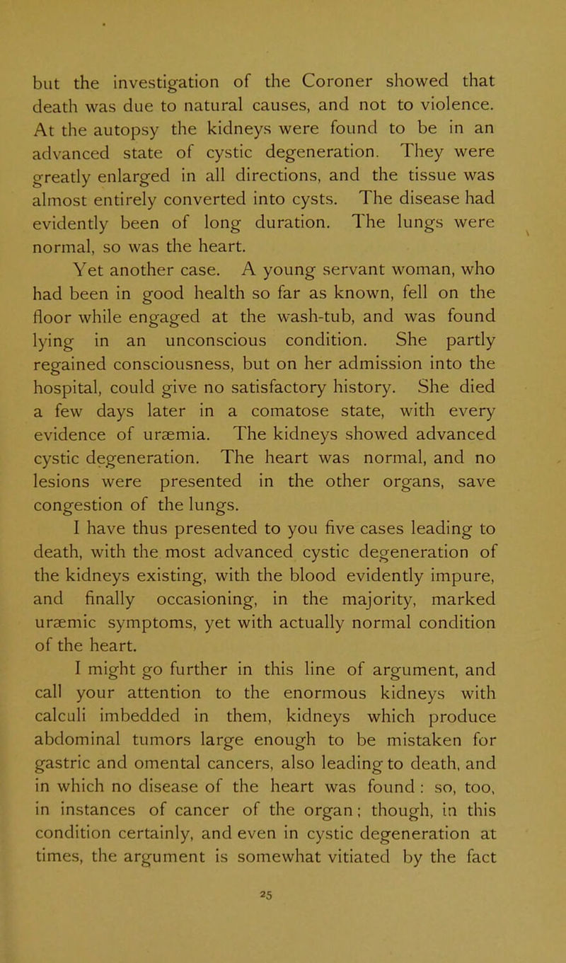 but the investigation of the Coroner showed that death was due to natural causes, and not to violence. At the autopsy the kidneys were found to be in an advanced state of cystic degeneration. They were gready enlarged in all directions, and the tissue was almost entirely converted into cysts. The disease had evidently been of long duration. The lungs were normal, so was the heart. Yet another case. A young servant woman, who had been in good health so far as known, fell on the floor while engaged at the wash-tub, and was found lying in an unconscious condition. She partly regained consciousness, but on her admission into the hospital, could give no satisfactory history. She died a few days later in a comatose state, with every evidence of uraemia. The kidneys showed advanced cystic degeneration. The heart was normal, and no lesions were presented in the other organs, save congestion of the lungs. I have thus presented to you five cases leading to death, with the most advanced cystic degeneration of the kidneys existing, with the blood evidently impure, and finally occasioning, in the majority, marked uraemic symptoms, yet with actually normal condition of the heart. I might go further in this line of argument, and call your attention to the enormous kidneys with calculi imbedded in them, kidneys which produce abdominal tumors large enough to be mistaken for gastric and omental cancers, also leading to death, and in which no disease of the heart was found : so, too, in instances of cancer of the organ; though, in this condition certainly, and even in cystic degeneration at times, the argument is somewhat vitiated by the fact