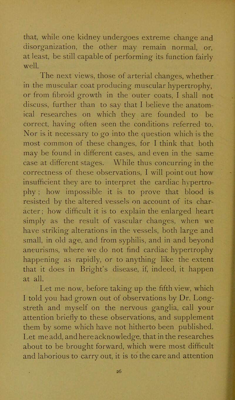 that, while one kidney undergoes extreme change and disorganization, the other may remain normal, or, at least, be still capable of performing its function fairly well. The next views, those of arterial changes, whether in the muscular coat producing muscular hypertrophy, or from fibroid growth in the outer coats, I shall not discuss, further than to say that I believe the anatom- ical researches on which they are founded to be correct, having often seen the conditions referred to. Nor is it necessary to go into the question which is the most common of these changes, for I think that both may be found in different cases, and even in the same case at different stages. While thus concurring in the correctness of these observations, I will point out how insufficient they are to interpret the cardiac hypertro- phy ; how impossible it is to prove that blood is resisted by the altered vessels on account of its char- acter; how difficult it is to explain the enlarged heart simply as the result of vascular changes, when we have striking alterations in the vessels, both large and small, in old age, and from syphilis, and in and beyond aneurisms, where we do not find cardiac hypertrophy happening as rapidly, or to anything like the extent that it does in Bright's disease, if, indeed, it happen at all. L-et me now, before taking up the fifth view, which I told you had grown out of observations by Dr. Long- streth and myself on the nervous ganglia, call your attention briefly to these observations, and supplement them by some which have not hitherto been published. Let me add, and here acknowledge, that in the researches about to be brought forward, which were most difficult and laborious to carry out, it is to the care and attention