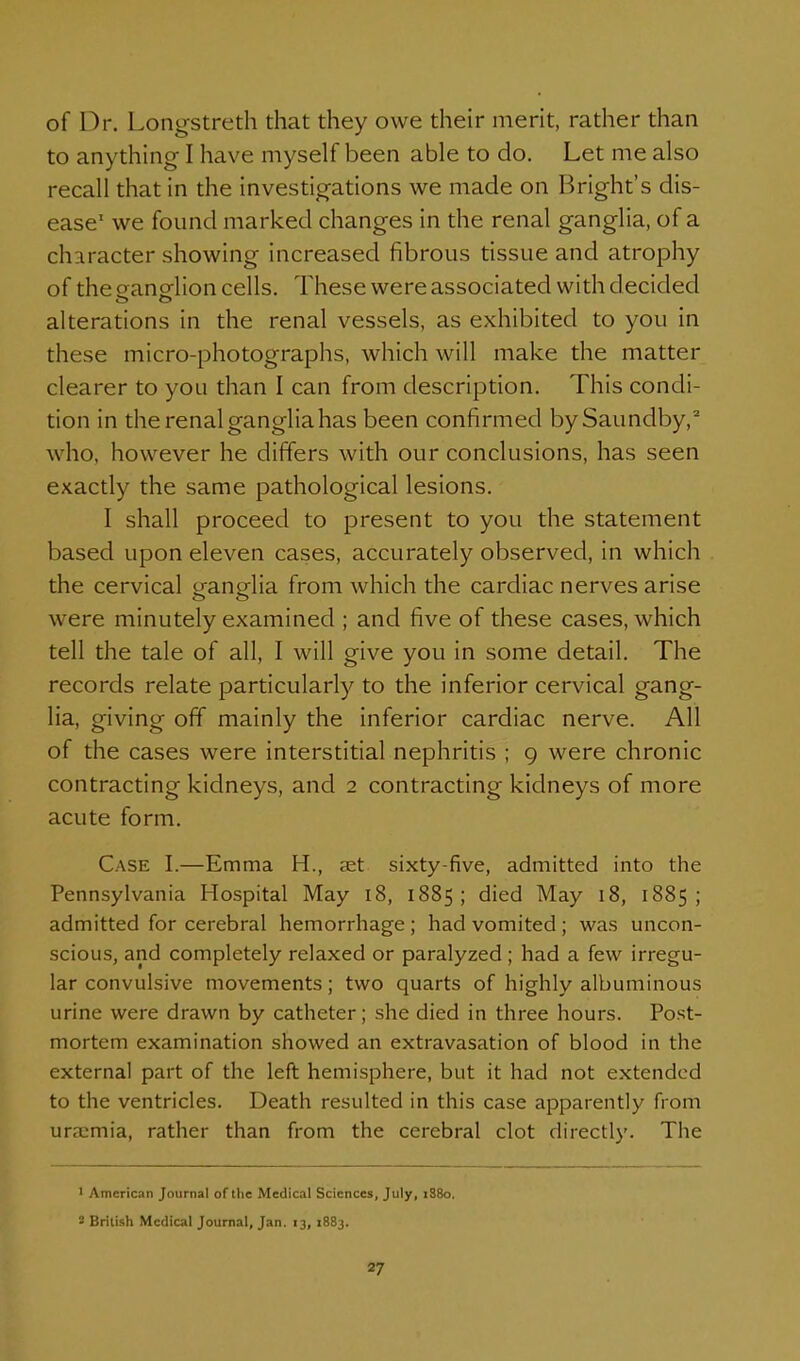 of Dr. Longstreth that they owe their merit, rather than to anything I have myself been able to do. Let me also recall that in the investigations we made on Bright's dis- ease' we found marked changes in the renal ganglia, of a character showing increased fibrous tissue and atrophy of the oanelion cells. These were associated with decided alterations in the renal vessels, as exhibited to you in these micro-photographs, which will make the matter clearer to you than I can from description. This condi- tion in the renal ganglia has been confirmed bySaundby, who, however he differs with our conclusions, has seen exactly the same pathological lesions. I shall proceed to present to you the statement based upon eleven cases, accurately observed, in which the cervical trano-Ha from which the cardiac nerves arise were minutely examined ; and five of these cases, which tell the tale of all, I will give you in some detail. The records relate particularly to the inferior cervical gang- lia, giving off mainly the inferior cardiac nerve. All of the cases were interstitial nephritis ; 9 were chronic contracting kidneys, and 2 contracting kidneys of more acute form. Case I.—Emma H., set sixty-five, admitted into the Pennsylvania Hospital May 18, 1885; died May 18, 1885; admitted for cerebral hemorrhage ; had vomited ; was uncon- scious, and completely relaxed or paralyzed ; had a few irregu- lar convulsive movements; two quarts of highly albuminous urine were drawn by catheter; she died in three hours. Post- mortem examination showed an extravasation of blood in the external part of the left hemisphere, but it had not extended to the ventricles. Death resulted in this case apparently from uraemia, rather than from the cerebral clot directly. The ' American Journal of the Medical Sciences, July, iS8o. S British Medical Journal, Jan. 13, 1883.