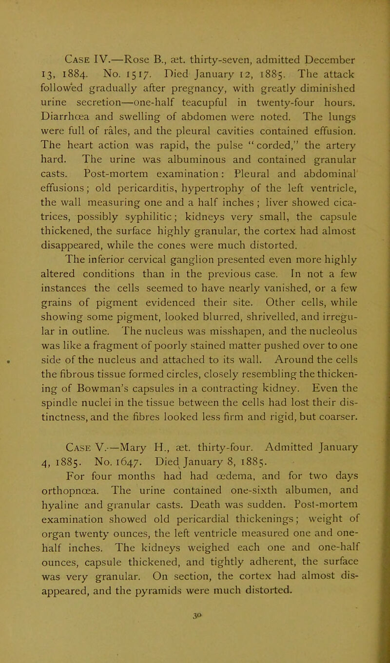 Case IV.—Rose B., aet. thirty-seven, admitted December 13, 1884. No. 1517. Died January 12, 1885. The attack followed gradually after pregnancy, with greatly diminished urine secretion—one-half teacupful in twenty-four hours. Diarrhoea and swelling of abdomen were noted. The lungs were full of rales, and the pleural cavities contained effusion. The heart action was rapid, the pulse  corded, the artery hard. The urine was albuminous and contained granular casts. Post-mortem examination: Pleural and abdominal effusions; old pericarditis, hypertrophy of the left ventricle, the wall measuring one and a half inches ; liver showed cica- trices, possibly syphilitic; kidneys very small, the capsule thickened, the surface highly granular, the cortex had almost disappeared, while the cones were much distorted. The inferior cervical ganglion presented even more highly altered conditions than in the previous case. In not a few instances the cells seemed to have nearly vanished, or a few grains of pigment evidenced their site. Other cells, while showing some pigment, looked blurred, shrivelled, and irregu- lar in outline. The nucleus was misshapen, and the nucleolus was like a fragment of poorly stained matter pushed over to one side of the nucleus and attached to its wall. Around the cells the fibrous tissue formed circles, closely resembling the thicken- ing of Bowman's capsules in a contracting kidney. Even the spindle nuclei in the tissue between the cells had lost their dis- tinctness, and the fibres looked less firm and rigid, but coarser. Case V.—Mary H., set. thirty-four. Admitted January 4,1885. No. 1647. Died January 8, 1885. For four months had had cedema, and for two days orthopncea. The urine contained one-sixth albumen, and hyaline and granular casts. Death was sudden. Post-mortem examination showed old pericardial thickenings; weight of organ twenty ounces, the left ventricle measured one and one- half inches. The kidneys weighed each one and one-half ounces, capsule thickened, and tightly adherent, the surface was very granular. On section, the corte.x had almost dis- appeared, and the pyramids were much distorted. 3f>