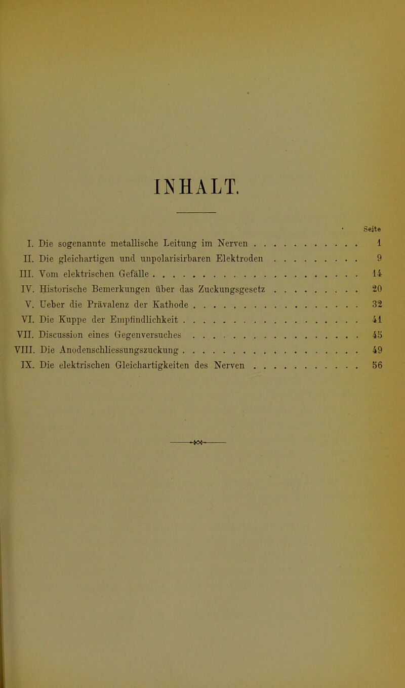 INHALT. Seite I. Die sogenannte metallische Leitung im Nerven 1 II. Die gleichartigen und unpolarisirbaren Elektroden 9 III. Vom elektrischen Gefälle 14 IV. Historische Bemerkungen über das Zuckungsgesetz 20 V. Ueber die Prävalenz der Kathode 32 VI. Die Kuppe der Empfindlichkeit 41 VII. Discussiun eines Gegenversuches 45 Vm. Die Anodenschlicssungszuckung 49 IX. Die elektrischen Gleichartigkeiten des Nerven 56 -i<Xr