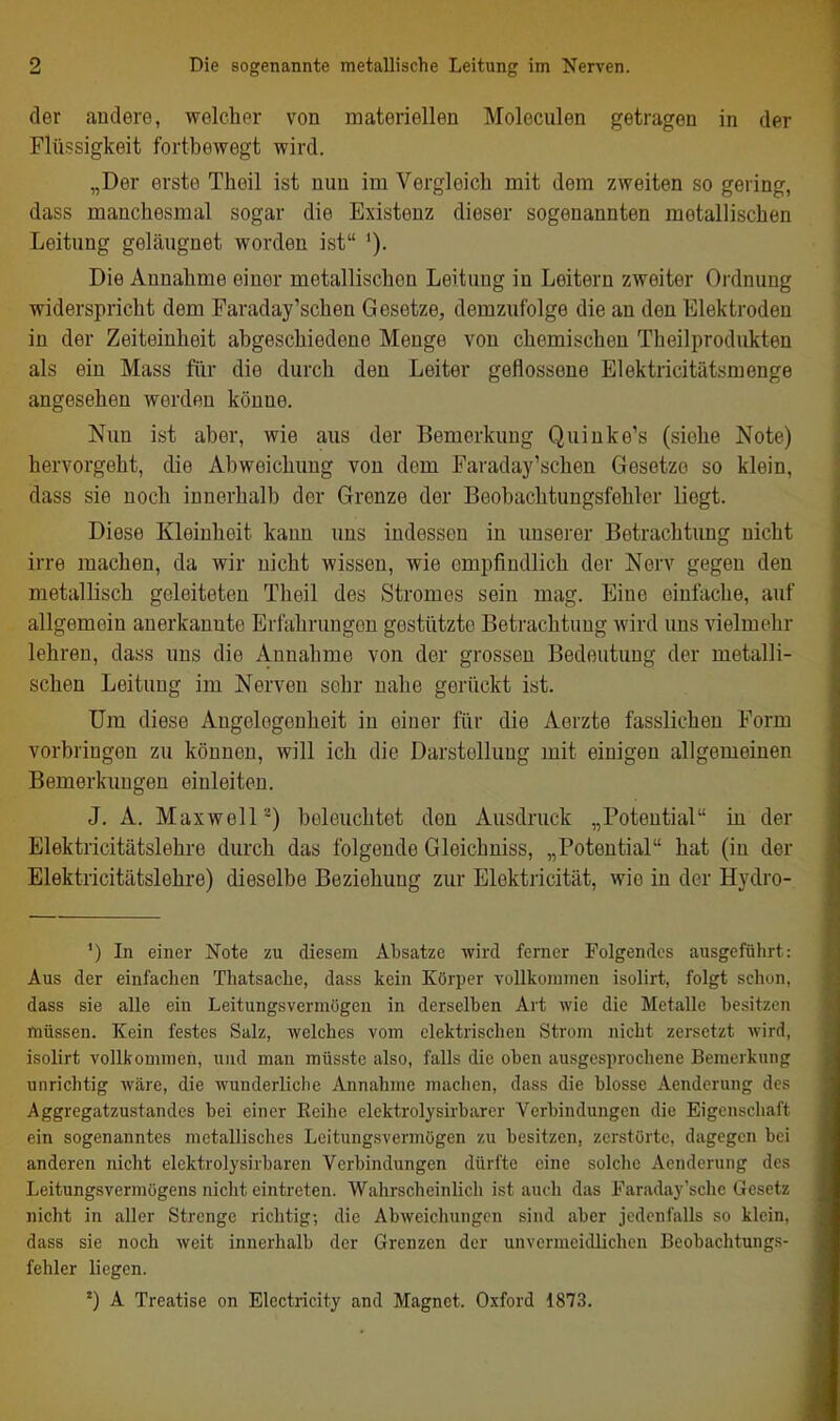 der audere, welcher von materiellen Moleculen getragen in der Flüssigkeit fortbewegt wird. „Der erste Theil ist nun im Vergleich mit dem zweiten so gering, dass manchesmal sogar die Existenz dieser sogenannten metallischen Leitung geläugnet worden ist '). Die Annahme einer metallischen Leitung in Leitern zweiter Ordnung widerspricht dem Faraday'schen Gesetze, demzufolge die an den Elektroden in der Zeiteinheit abgeschiedene Menge von chemischen Theilprodukten als ein Mass für die durch den Leiter geflossene Elektricitätsmenge angesehen werden könne. Nun ist aber, wie aus der Bemerkung Quinke's (siehe Note) hervorgeht, die Abweichung von dem Faraday'schen Gesetze so klein, dass sie noch innerhalb der Grenze der Beobachtungsfehler liegt. Diese Kleinheit kann uns indessen in unserer Betrachtimg nicht irre machen, da wir nicht wissen, wie empfindlich der Nerv gegen den metallisch geleiteten Theil des Stromes sein mag. Eine einfache, auf allgemein auerkannte Erfahrungen gestützte Betrachtung wird ims vielmehr lehren, dass uns die Annahme von der grossen Bedeutung der metalli- schen Leitung im Nerven sehr nahe gerückt ist. Um diese Angelegenheit in einer für die Aerzte fasslichen Form vorbringen zu können, will ich die Darstellung mit einigen allgemeinen Bemerkungen einleiten. J. A. Maxwell-) beleuchtet den Ausdruck „Potential in der Elektricitätslehre durch das folgende Gleichuiss, „Potential hat (in der Elektricitiitslehre) dieselbe Beziehung zur Elektricität, wie in der Hydro- *) In einer Note zu diesem Absätze wird ferner Folgendes ausgeführt: Aus der einfachen Thatsache, dass kein Körper vollkommen isolirt, folgt schon, dass sie alle ein Leitungsvermügen in derselben Art wie die Metalle besitzen müssen. Kein festes Salz, welches vom elektrischen Strom nicht zersetzt wird, isolirt vollkommen, und man müsste also, falls die oben ausgesprochene Bemerkung unrichtig wäre, die wunderliche Annahme machen, dass die blosse Aenderung des Aggregatzustandes bei einer Eeihc elcktrolysirbarer Verbindungen die Eigenschaft ein sogenanntes metallisches Leitungsvermögen zu besitzen, zerstörte, dagegen bei anderen nicht elektrolysirbaren Verbindungen dürfte eine solche Aenderung des Leitungsvermögens nicht eintreten. Wahrscheinlich ist auch das Faraday'sche Gesetz nicht in aller Strenge richtig-, die Abweichungen sind aber jedcnl'alls so klein, dass sie noch weit innerhalb der Grenzen der unvermeidlichen Beobachtungs- fehler liegen. A Treatise on Electricity and Magnet. Oxford 1873.