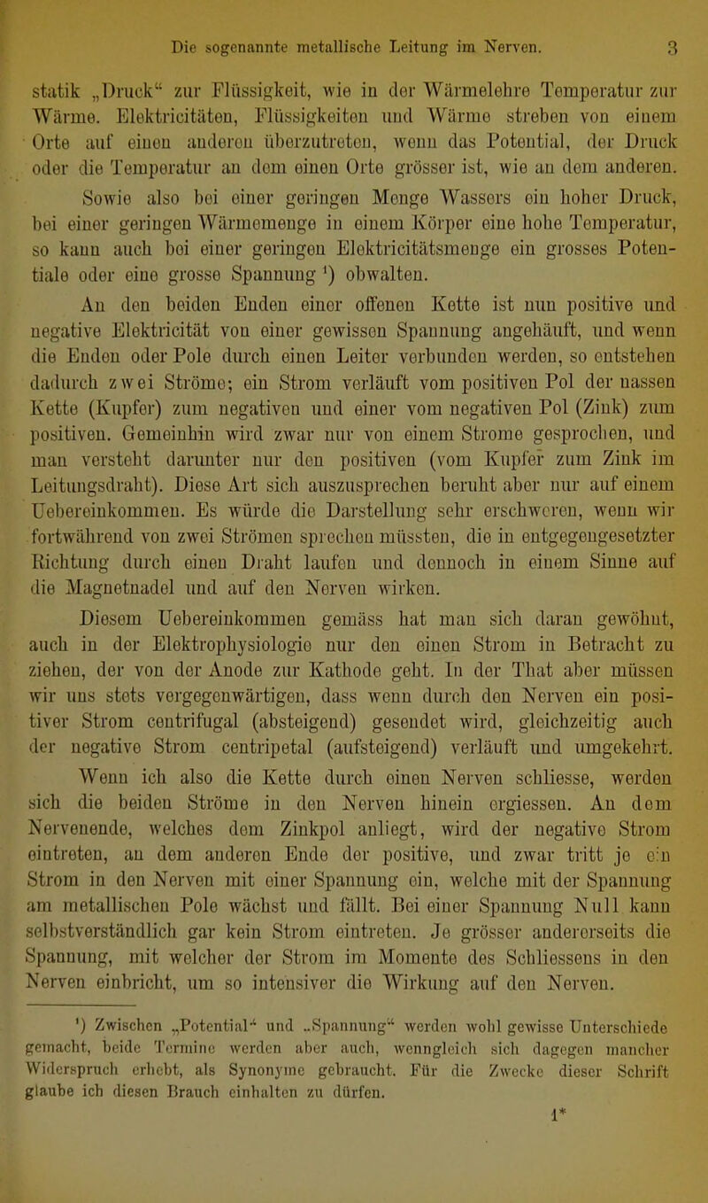 stiitik „Druck zur Flüssigkeit, wie in clor Wärmelehre Temperatur zur Wärme. Elektricitäten, Flüssigkeiten und Wärme streben von einem Orte auf eiuen anderen überzutreten, wenn das Potential, der Druck oder die Temperatur au dem eiuen Orte grösser ist, wie an dem anderen. Sowie also bei einer geringen Menge Wassers ein hoher Druck, bei einer geringen Wärmemenge in einem Körper eine hohe Temperatur, so kann auch bei einer geringen Elektricitätsmeuge ein grosses Poten- tiale oder eine grosse Spannung ') obwalten. An den beiden Enden einer offenen Kette ist nun positive und negative Elektricität von einer gewissen Spannung angehäuft, und wenn die Enden oder Pole durch einen Leiter verbunden werden, so entstehen dadurch zwei Ströme; ein Strom verläuft vom positiven Pol der nassen Kette (Kupfer) zum negativen imd einer vom negativen Pol (Zink) zum positiven. Gemeinhin wird zwar nur von einem Strome gesprochen, und man versteht darunter nur den positiven (vom Kupfer zum Zink im Leitungsdraht). Diese Art sich auszusprechen beruht aber nur auf einem Uebereinkommeu. Es würde die Darstellung sehr erschweren, weun wir fortwährend von zwei Strömen sprechen müssteu, die in entgegengesetzter Richtung durch einen Draht laufen und dennoch in einem Sinne auf die Magnetnadel und auf den Nerven wirken. Diesem Uebereinkommeu gemäss hat mau sich daran gewöhnt, auch in der Elektrophysiologio nur den eineu Strom in Betracht zu ziehen, der von der Anode zur Kathode geht. In der That aber müssen wir uns stets vergegenwärtigen, dass wenn durch den Nerven ein posi- tiver Strom centrifugal (absteigend) gesendet wird, gleichzeitig auch der negative Strom centripetal (aufsteigend) verläuft und umgekehrt. Wenn ich also die Kette durch einen Nerven schliesse, werden sich die beiden Ströme in den Nerven hinein ergiessen. An dem Nervenende, welches dem Zinkpol anliegt, wird der negative Strom eintreten, au dem anderen Ende der positive, und zwar tritt je ein Strom in den Nerven mit einer Spannung ein, welche mit der Spannung ,im metallischen Pole wächst und fällt. Bei einer Spannung Null kann selbstverständlich gar kein Strom eintreten. Je grösser andererseits die Spannung, mit welcher der Strom im Momente des Schliesseus in den Nerven einbricht, um so intensiver die Wirkung auf den Nerven. ') Zwischen „Potential-' und ..Spannung'-' werden wohl gewisse Unterschiede gemacht, beide 'rormino werden aber auch, wenngleich sich dagegen mancher Widerspruch erhebt, als Synonyme gebraucht. Für die Zwecke dieser Schrift glaube ich diesen Brauch einhalten zu dürfen. 1*