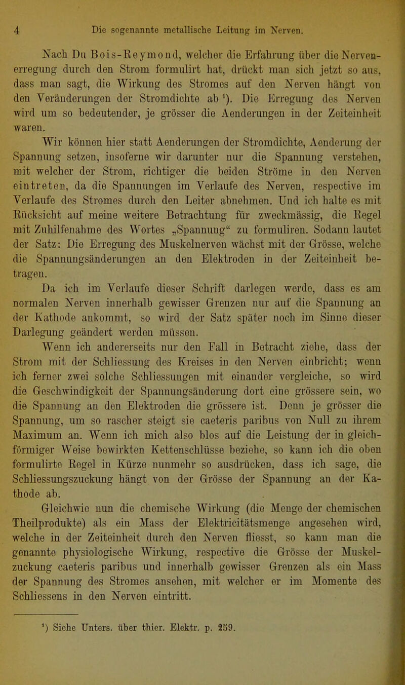 Nach Du Bois-Reymoud, welcher die Erfahrung über die Nerven- erregung durch den Strom formulirt hat, drückt man sich jetzt so aus, dass man sagt, die Wirkung des Stromes auf den Nerven hängt von den Veränderungen der Stromdichte ab '). Die Erregung des Nerven wird um so bedeutender, je grösser die Aenderungen in der Zeiteinheit waren. Wir können hier statt Aenderungen der Stromdichte, Aenderung der Spannung setzen, insoferne wir darunter nur die Spannung verstehen, mit welcher der Strom, richtiger die beiden Ströme in den Nerven eintreten, da die Spannungen im Verlaufe des Nerven, respective im Verlaufe des Stromes durch den Leiter abnehmen. Und ich halte es mit Rücksicht auf meine weitere Betrachtung für zweckmässig, die Regel mit Zuhilfenahme des Wortes „Spannung zu formuliren. Sodann lautet der Satz: Die Erregimg des Muskelnerven wächst mit der Grösse, welche die Spannungsänderungeu an den Elektroden in der Zeiteinheit be- tragen. Da ich im Verlaufe dieser Schrift darlegen werde, dass es am normalen Nerven innerhalb gewisser Grenzen nur auf die Spannung an der Kathode ankommt, so wird der Satz später noch im Sinne dieser Darlegung geändert werden müssen. Wenn ich andererseits nur den Fall in Betracht ziehe, dass der Strom mit der Schliessung des Kreises in den Nerven einbricht; wenn ich ferner zAvei solche Schliessungen mit einander vergleiche, so wird die Geschwindigkeit der Spannungsänderung dort eine grössere sein, wo die Spannung an den Elektroden die grössere ist. Denn je grösser die Spannung, um so rascher steigt sie caeteris paribus von Null zu ihrem Maximum an. Wenn ich mich also blos auf die Leistung der iii gleich- förmiger Weise bewirkten Kettenschlüsse beziehe, so kann ich die oben formulirte Regel in Kürze nunmehr so ausdrücken, dass ich sage, die Schliessungszuckimg hängt von der Grösse der Spannung an der Ka- thode ab. Gleichwie nun die chemische Wirkung (die Menge der chemischen Theilprodukte) als ein Mass der Elektricitätsmenge angesehen wird, welche in der Zeiteinheit durch den Nerven fliesst, so kann man die genannte physiologische Wirkung, respective die Grösse der Muskel- zuckung caeteris paribus und innerhalb gewisser Grenzen als ein Mass der Spannung des Stromes ansehen, mit welcher er im Momente des Schliessens in den Nerven eintritt. ') Siehe Unters, über thier. Elektr. p. 259.
