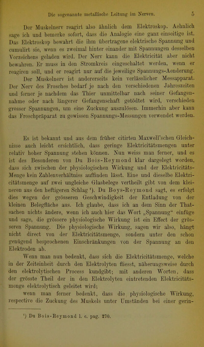 Der Muskeluerv reagirt also ähulich dem Elektroskop. Aeliulich sage ich imd bemerke sofort, dass die Analogie eine ganz einseitige ist. Das Elektroskop bewahrt die ihm übertragene elektrische Spannung und cumulirt sie, wenn es zweimal hinter einander mit Spannungen desselben Vorzeichens geladen wird. Der Nerv kann die Elektricität aber nicht bewahren. Er muss in den Stromkreis eingeschaltet werden, wenn er reagiren soll, und er reagirt nm* auf die jeweilige Spannungs-Aenderung. Der Muskeluerv ist andererseits kein verlässlicher Messapparat. Der Nerv des Frosches bedarf je nach den verschiedenen Jahreszeiten und ferner je nachdem das Thier unmittelbar nach seiner Gefangen- nahme oder nach längerer Gefangenschaft getödtet wird, verschieden grosser Spannungen, um eine Zuckung auszulösen. Immerhin aber kann das Froschpräparat zu gewissen Spanmmgs-Messungen verwendet werden. Es ist bekannt imd aus dem früher citirten MaxwelFschen Gleich- nisse auch leicht ersichtlich, dass geringe Elektricitätsmengen unter relativ hoher Spannung stehen können. Nun weiss man ferner, und es ist des Besonderen von Du Bois-Reymond klar dargelegt worden, dass sich zwischen der physiologischen Wirkung und der Elektiicitäts- Menge kein Zahlenverhältniss auffinden lässt. Eine und dieselbe Elektri- citätsmenge auf zwei ungleiche Glasbelege vertheilt gibt von dem klei- neren aus den heftigeren Schlag'). Du Boys-Reymond sagt, es erfolgt dies wegen der grösseren Geschwindigkeit der Entladung von der kleinen Belegfläche aus. Ich glaube, dass ich an dem Sinn der That- sachen nichts ändere, wenn ich auch hier das Wort „Spannung einfüge und sage, die grössere physiologische Wirkung ist ein Effect der grös- seren Spannung. Die physiologische Wirkung, sagen wir also, hängt nicht direct von der Elektricitätsmenge, sondern unter den schon genügend besprochenen Einschränkungen von der Spannung an den Elektroden ab. Wenn man nun bedenkt, dass sich die Elektricitätsmenge, welche in der Zeiteinheit durch den Elektrolyten fliesst, näheruugsweise durch den elektrolytischen Process kundgibt; mit anderen Worten, dass der grösste Theil der in den Elektrolyten eintretenden Elektricitäts- menge elektrolytisch geleitet wird; wenn man ferner bedenkt, dass die physiologische Wirkung, respective die Zuckung des Muskels unter Umständen bei einer gerin- ') Du Bois-Reymond 1. c. pag. 270.