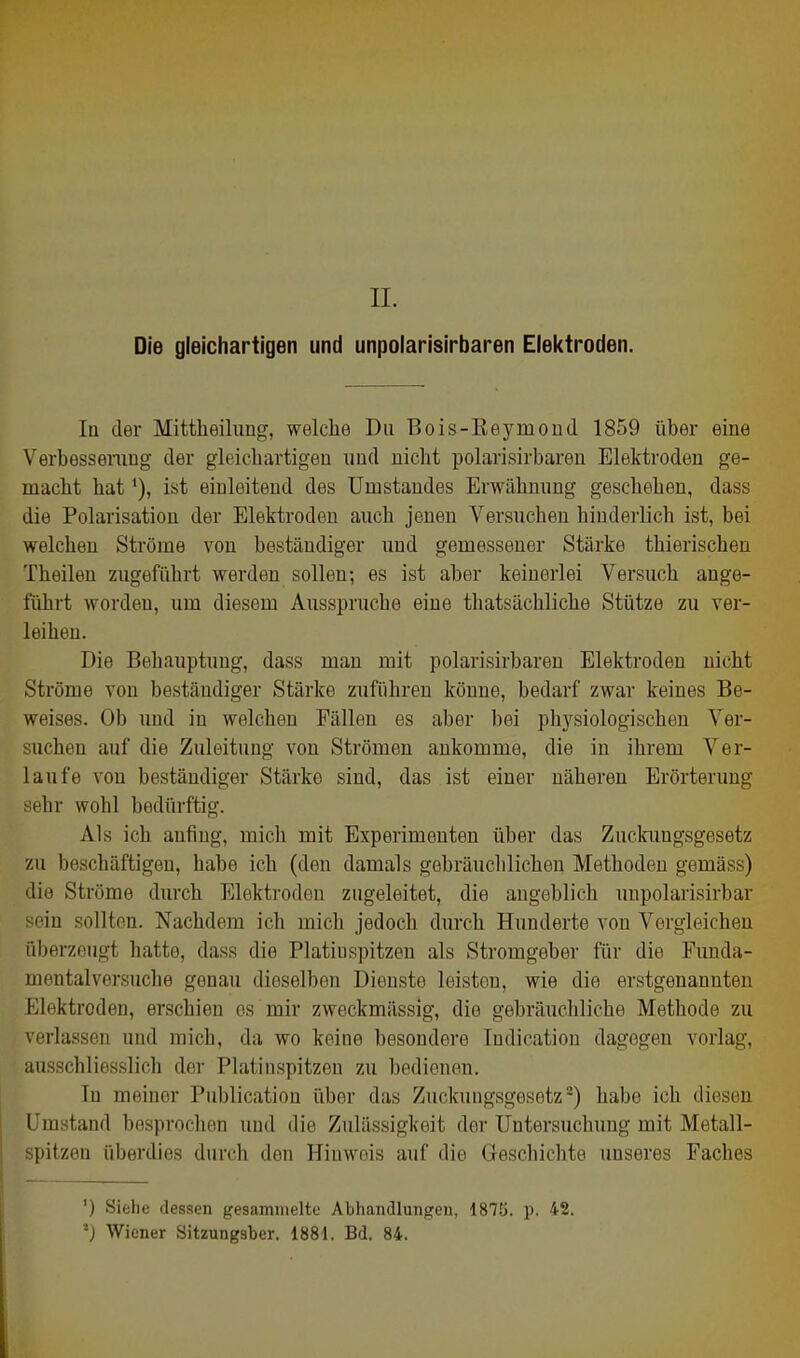 II. Die gleichartigen und unpolarisirbaren Elel<troden. Iq der Mittheihing, welche Du Bois-Eeymoüd 1859 über eine Verbesseraug der gleich artigen und nicht polarisirbaren Elektroden ge- macht hat'), ist einleitend des Uuistaudes Erwähnung geschehen, dass die Polarisation der Elektroden auch jenen Versuchen hinderlich ist, bei welchen Ströme von beständiger und gemessener Stärke thierischen Theilen zugeführt werden sollen; es ist aber keinerlei Versuch ange- führt worden, um diesem Ausspruche eine thatsächliche Stütze zu ver- leihen. Die Behauptung, dass man mit polarisirbaren Elektroden nicht Ströme von beständiger Stärke zuführen könne, bedarf zwar keines Be- weises. Ob und in welchen Fällen es aber bei physiologischen Ver- suchen auf die Zuleitung von Strömen ankomme, die in ihrem Ver- laufe von beständiger Stärke sind, das ist einer näheren Erörterung sehr wohl bedürftig. Als ich anfing, mich mit Experimenten über das Zuckungsgesetz zu beschäftigen, habe ich (den damals gebräuchlichen Methoden gemäss) die Ströme durch Elektroden zugeleitet, die angeblich unpolarisirbar sein sollten. Nachdem ich mich jedoch diu-ch Hunderte von Vergleichen überzeugt hatte, dass die Platinspitzen als Stromgeber für die Funda- mentalversuche genau dieselben Dienste leisten, wie die erstgenannten Elektroden, erschien es mir zweckmässig, die gebräuchliche Methode zu verlassen und mich, da wo keine besondere Indication dagegen vorlag, ausschliesslich der Platinspitzen zu bedienen. In meiner Publicatiou über das Zuckungsgesetz-) habe ich diesen Umstand besprochen und die Zulässigkeit der Untersuchung mit Metall- pitzeu überdies durch den Hinweis auf die Geschichte unseres Faches ') Siehe dessen gesammelte Abhandlungen, 1875. p. 42. -j Wiener Sitzungsber. 1881. Bd. 84.