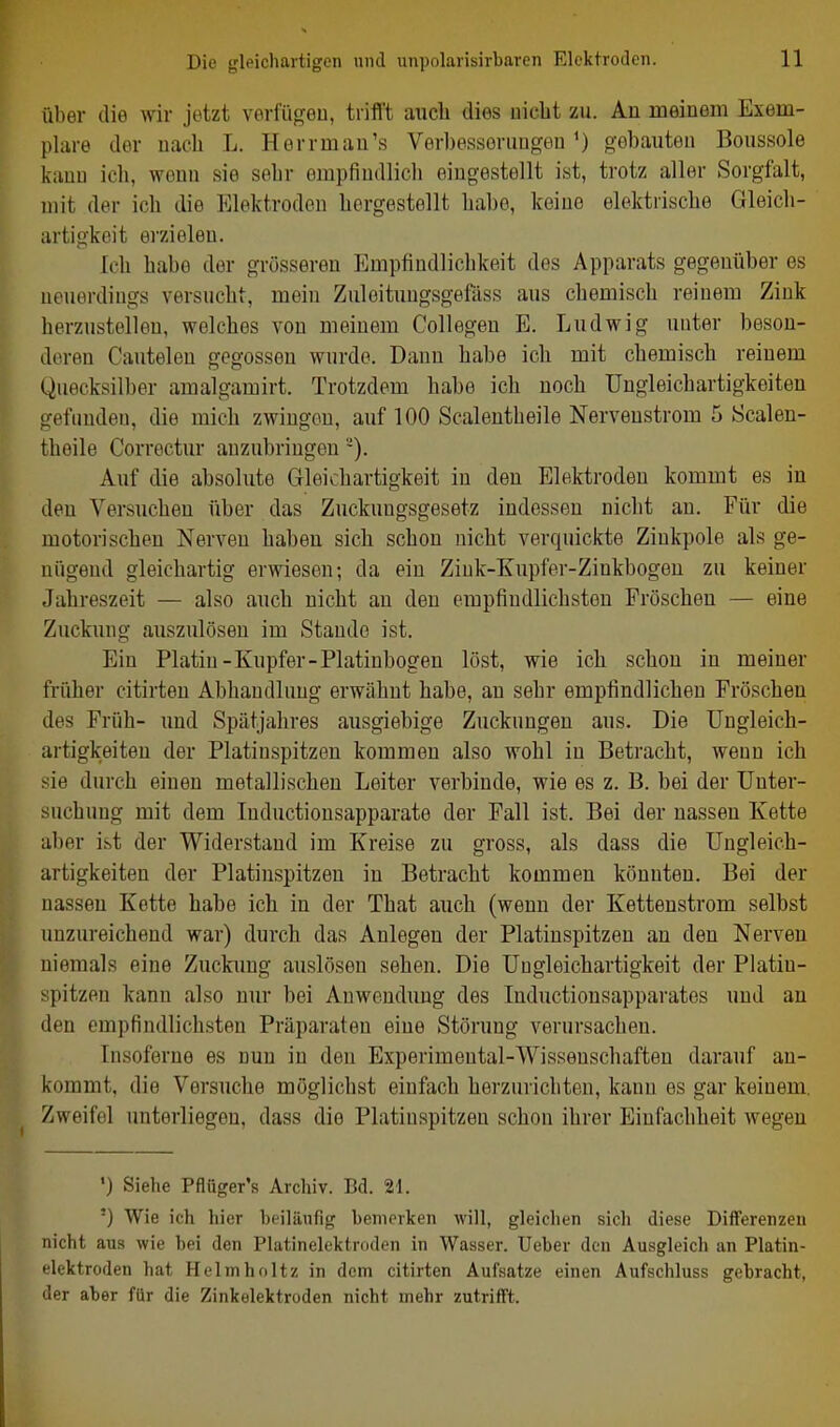 ül)er die wir jetzt verfügeu, trifl't aucli dies nicht zu. Au meinem Exem- plare der uacb L. Herrmau's Verbessoriiug-en') gobauten Boiissole kauD ich, wenn sie sehr empfindlich eingestellt ist, trotz aller Sorgfalt, mit der ich die Elektroden hergestellt habe, keine elektrische Gleich- artigkeit erzielen. Ich habe der grösseren Empfindlichkeit des Apparats gegenüber es neuerdings versucht, mein Zuleitungsgefilss aus chemisch reinem Zink herzustellen, welches von meinem Collegen E. Ludwig unter beson- deren Cautelen gegossen wurde. Dann habe ich mit chemisch reinem Quecksilber amalgamirt. Trotzdem habe ich noch Ungleichartigkeiten gefunden, die mich zwingen, auf 100 Scalentheile Nerveustrom 5 Scalen- theile Correctur anzubringen -). Auf die absolute Gleichartigkeit in den Elektroden kommt es in den Versuchen über das Zuckungsgesetz indessen nicht an. Für die motorischen Nerven habeu sich schon nicht verquickte Ziukpole als ge- nügend gleichartig erwiesen; da ein Zink-Kupfer-Zinkbogeu zu keiner Jahreszeit — also auch nicht an den empfindlichsten Fröschen — eine Zuckung auszulösen im Stande ist. Ein Platin-Kupfer-Platinbogen löst, wie ich schon in meiner früher citirten Abhandlung erwähnt habe, an sehr empfindlichen Fröschen des Früh- und Spätjahres ausgiebige Zuckungen aus. Die Ungleich- artigkeiten der Platinspitzen kommen also wohl in Betracht, wenn ich sie durch einen metallischen Leiter verbinde, wie es z. B. bei der Unter- suchung mit dem Inductiousapparate der Fall ist. Bei der nassen Kette aber ist der Widerstand im Kreise zu gross, als dass die Ungleich- artigkeiten der Platiuspitzen in Betracht kommen könnten. Bei der nassen Kette habe ich in der That auch (wenn der Ketteustrom selbst unzureichend war) durch das Anlegen der Platinspitzen an den Nerven niemals eine Zuckimg auslösen sehen. Die Ungleichartigkeit der Platin- spitzen kann also nur bei Anwendung des Inductiousapparates und au den empfindlichsten Präparaten eine Störung verursachen. Tnsoferno es nun in den Experimental-Wissenschafteu darauf an- kommt, die Versuche möglichst einfach herzurichten, kann es gar keinem. Zweifel unterliegen, dass die Platinspitzen schon ihrer Einfachheit wegen ') Siehe Pflüger's Archiv. Bd. 21. ■) Wie ich hier beiläufig bemerken will, gleichen sich diese Differenzen nicht aus wie bei den Plutinelektroden in Wasser. Ueber den Ausgleich an Platin- elektroden hat Helmholtz in dem citirten Aufsatze einen Aufschluss gebracht, der aber für die Zinkelektroden nicht mehr zutrifft.