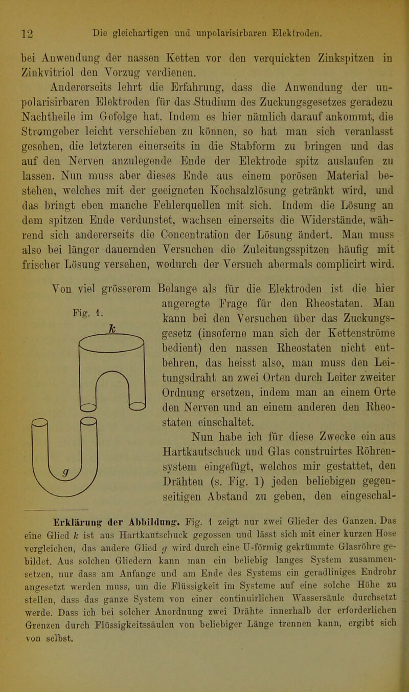 bei Auwenclung der uassen Ketteu vor den verquickten Zinkspitzon in Zinkvitriol den Vorzug verdienen. Andererseits lehrt die Erfahrung, dass die Anwendung der nu- polarisirbareu Elektroden für das Studium des Zuckungsgesetzes geradezu Nachtheile im Gefolge hat. Indem es hier nämlich darauf ankommt, die Stromgeber leicht verschieben zu können, so hat man sich veranlasst gesehen, die letzteren einerseits in die Stabform zu bringen und das auf den Nerven anzulegende Ende der Elektrode spitz auslaufen zu lassen. Nun muss aber dieses Ende aus einem porösen Material be- stehen, welches mit der geeigneten Kochsalzlösung getränkt wird, und das bringt eben manche Fehlerquelleu mit sich. Indem die Lösung an dem spitzen Ende verdunstet, wachsen einerseits die Widerstände, wäh- rend sich andererseits die Conceutration der Lösung ändert. Mau muss also bei länger dauernden Versuchen die Zuleitimgsspitzen häufig mit frischer Lösung versehen, wodurch der Versuch abermals complicirt wird. Fig. 1. Von viel grösserem Belange als fiir die Elektroden ist die hier angeregte Frage fiir den Eheostaten. Mau kann bei den Versuchen über das Zuckungs- gesetz (insoferne man sich der Kettenströme bedient) den nassen Eheostaten nicht ent- behren, das heisst also, man muss den Lei- tungsdraht an zwei Orten durch Leiter zweiter Ordnung ersetzen, indem man an einem Orte den Nerven imd an einem anderen den Eheo- staten einschaltet. Nun habe ich für diese Zwecke ein aus Hartkautschuck und Glas construirtes Eöhren- system eingefügt, welches mir gestattet, den Drähten (s. Fig. 1) jeden beliebigen gegen- seitigen Abstand zu geben, den eingeschal- Erkläriing der Abbihliing-. Fig. 1 zeigt nur zwei Glieder des Ganzen. Das eine Glied k ist aus Hartkautschuck gegossen und liisst sich mit einer kurzen Hose vergleichen, das andere Glied g wird durch eine U-förniig gekrümmte Glasröhre ge- bildet. Aus solchen Gliedern kann man ein beliebig langes System zusammen- setzen, nur dass am Anfange und am Ende des Systems ein geradliniges Endrohr angesetzt werden muss, um die Flüssigkeit im Systeme auf eine solche Höhe zu stellen, dass das ganze System von einer continuirlichen Wassersäule durchsetzt werde. Dass ich bei solcher Anordnung zwei Drähte innerhalb der erforderlichen Grenzen durch Flüssigkeitssiiulen von beliebiger Länge trennen kann, ergibt sich von selbst.