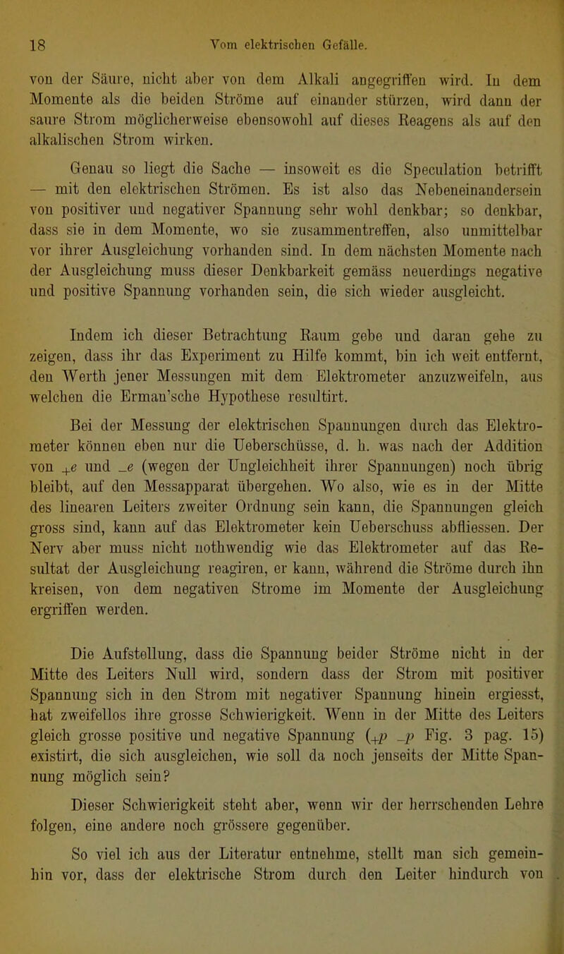 von der Säure, nicht aber von dem Alkali angegriffen wird. In dem Momente als die beiden Ströme auf einander stürzen, wird dann der saure Strom möglicherweise ebensowohl auf dieses Reagens als auf den alkalischen Strom wirken. Genau so liegt die Sache — insoweit es die Speculation betrifft — mit den elektrischen Strömen. Es ist also das Nebeneinandersein von positiver und negativer Spannung sehr wohl denkbar; so denkbar, dass sie in dem Momente, wo sie zusammentreffen, also unmittelbar vor ihrer Ausgleichung vorhanden sind. In dem nächsten Momente nach der Ausgleichung muss dieser Denkbarkeit gemäss neuerdings negative und positive Spannung vorhanden sein, die sich wieder ausgleicht. Indem ich dieser Betrachtung Raum gebe und daran gehe zu zeigen, dass ihr das Experiment zu Hilfe kommt, bin ich weit entfernt, den Werth jener Messungen mit dem Elektrometer anzuzweifeln, aus welchen die Erman'sche Hypothese resultirt. Bei der Messung der elektrischen Spannungen durch das Elektro- meter können eben nur die Ueberschüsse, d. h. was nach der Addition von +e und _e (wegen der Ungleichheit ihrer Spannungen) noch übrig bleibt, auf den Messapparat übergehen. Wo also, wie es in der Mitte des linearen Leiters zweiter Ordnung sein kann, die Spannungen gleich gross sind, kann auf das Elektrometer kein Ueberschuss abfliessen. Der Nerv aber muss nicht nothwendig wie das Elektrometer auf das Re- sultat der Ausgleichung reagiren, er kann, während die Ströme durch ihn kreisen, von dem negativen Strome im Momente der Ausgleichung ergriffen werden. Die Aufstellung, dass die Spannung beider Ströme nicht in der Mitte des Leiters Null wird, sondern dass der Strom mit positiver Spannung sich in den Strom mit negativer Spannung hinein ergiesst, hat zweifellos ihre grosse Schwierigkeit. Wenn in der Mitte des Leiters gleich grosse positive und negative Spannung {^p _p Fig. 3 pag. 15) existirt, die sich ausgleichen, wie soll da noch jenseits der Mitte Span- nung möglich sein? Dieser Schwierigkeit steht aber, wenn wir der herrschenden Lehre folgen, eine andere noch grössere gegenüber. So viel ich aus der Literatur entnehme, stellt man sich gemein- hin vor, dass der elektrische Strom durch den Leiter hindurch von