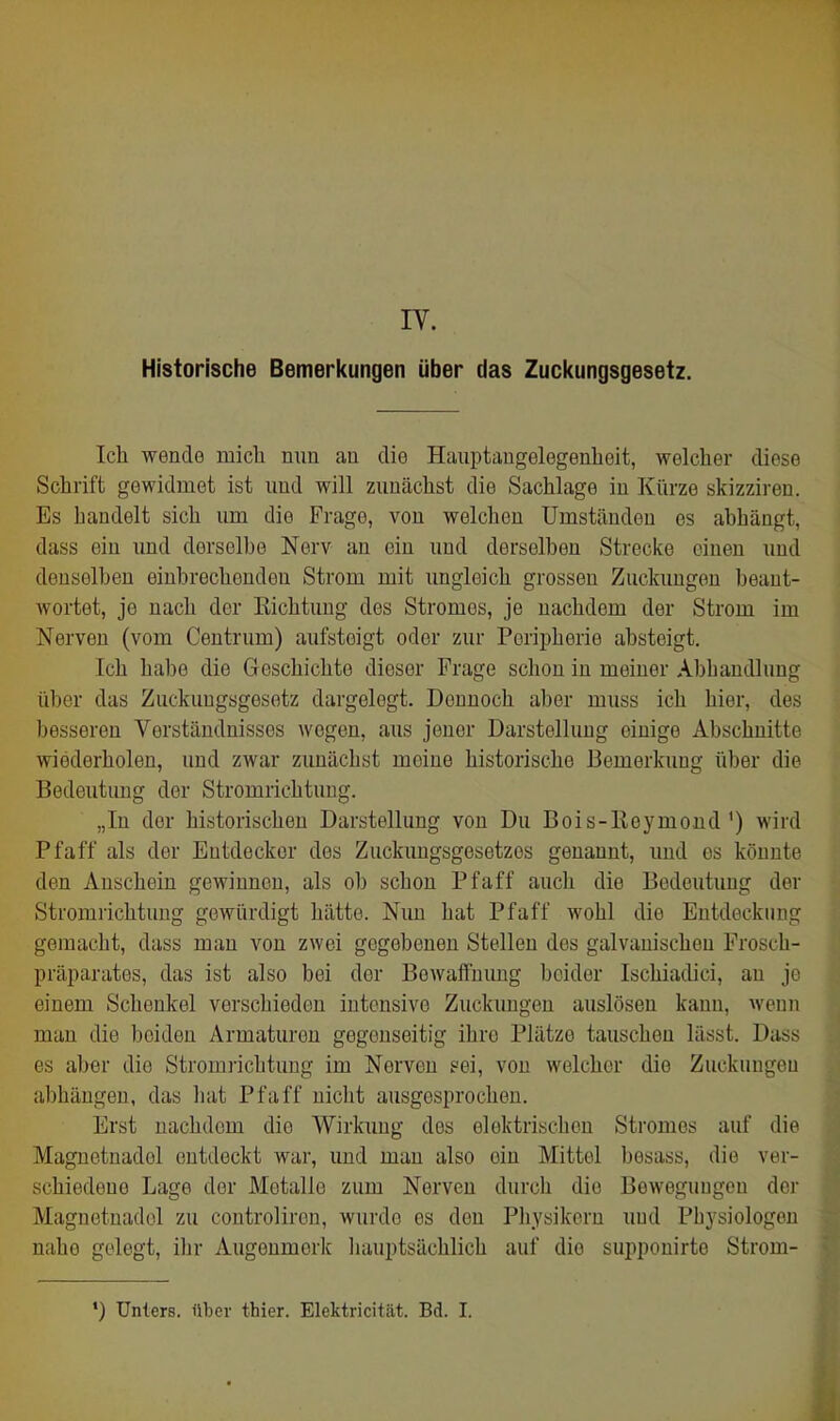 IV. Historische Bemerkungen über das Zucl<ungsgesetz. Ich wende mich nun an die Hanptaugelegenheit, welcher diese Schrift gewidmet ist und will zunächst die Sachlage in Kürze skizziren. Es bandelt sich um die Frage, von welchen Umständen es abhängt, dass ein und derselbe Nerv an ein und derselben Strecke einen und denselben einbrechenden Strom mit ungleich grossen Zuckungen beant- wortet, je nach der Richtung des Stromes, je nachdem der Strom im Nerven (vom Centrum) aufsteigt oder zur Peripherie absteigt. Ich habe die Geschichte dieser Frage schon in meiner Abliandlung über das Zuckuugsgesotz dargelegt. Dennoch aber muss ich hier, des besseren Verständnisses wegen, aus jener Darstellung einige Abschnitte wiederholen, und zwar zunächst meine historische Bemerkung über die Bedeutung der Stromrichtuug. „In der historischen Darstellung von Du Bois-ßeymond') wird Pf äff als der Entdecker des Zuckungsgesetzes genannt, und es könnte den Anschein gewinnen, als ob schon Pf äff auch die Bedeutung der Stromrichtuug gewürdigt hätte. Nun hat Pfaff wohl die Entdeckung gemacht, dass mau von zwei gegebenen Stellen des galvanischen Frosch- präparates, das ist also bei der Bewaffnung beider Ischiadici, an je einem Schenkel verschieden intensive Zuckungen auslösen kann, wenn man die beiden Armaturen gegenseitig ihre Plätze tauschen lässt. Dass es aber die Stromiüchtung im Nerven ?ei, von welcher die Zuckungen abhängen, das hat Pfaff nicht ausgesprochen. Erst nachdem die Wirkung des elektrischen Stromes auf die Magnetnadel entdeckt war, und man also ein Mittel besass, die ver- schiedene Lage der Metalle zum Nerven durch die Beweguugcu der Magnetnadel zu controliron, wurde es den Physikern und Physiologen nahe gelegt, ihr Augenmerk hauptsächlich auf die supponirte Strom- ') Unters, über thier. Elektricität. Bd. I.