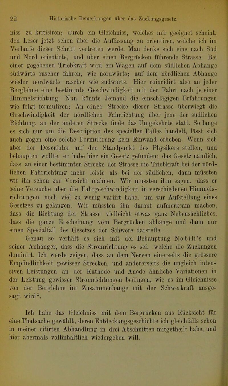 niss zu kritisireu; durcli eiu Gleichniss, welches mir geeignet scheint, deu Leser jetzt schon über die Auffassung zu orieutiren, welche ich im Verlaufe dieser Schrift vertreten werde. Man denke sich eine nach Süd und Nord orientirte, und über einen Bergrücken führende Strasse. Bei einer gegebenen Triebkraft wird ein Wagen auf dem südlichen Abhauge südwärts rascber fahren, wie nordwärts; auf dem nördlichen Abhänge wieder nordwärts rascher wie südwärts. Hier coincidirt also an jeder Berglehne eine bestimmte Geschwindigkeit mit der Fahrt nach je einer Himmelsrichtung. Nim könnte Jemand die einschlägigen Erfahrungen wie folgt foimuliren: Au einer Strecke dieser Strasse überwiegt die Geschwindigkeit der nördlichen Fahrrichtung über jene der südlichen ßichtuug, an der anderen Strecke finde das Umgekehrte statt. So lange es sich nur um die Description des speciellen Falles handelt, lässt sich auch gegen eine solche Formulirung kein Einwand erheben. Wenn sich aber der Descriptor auf den Standpunkt des Physikers stellen, und behaupten wollte, er habe hier ein Gesetz gefunden; das Gesetz nämlich, dass an einer bestimmten Strecke der Strasse die Triebkraft bei der nörd- lichen Fahrrichtuug mehr leiste als bei der südlichen, dann müssten wir ihn schon zur Vorsicht mahnen. Wir müssten ihm sagen, dass er seine Versuche über die Falirgeschwindigkeit in verschiedeuen Himmels- richtungen noch viel zu wenig variirt hal)e, um zur Aufstellung eines Gesetzes zu gelangen. Wir müssten ihn darauf aufmerksam machen, dass die Richtung der Strasse vielleicht etwas ganz Nebensächliches, dass die ganze Erscheinung vom Bergrücken abhänge und dann nur einen Specialfall des Gesetzes der Schwere darstelle. Genau so verhält es sich mit der Behauptung Nobili's und seiner Anhänger, dass die Stromrichtung es sei, welche die Zuckungen dominirt. Ich werde zeigen, dass an dem Nerven einerseits die grössere Empfindlichkeit gewisser Strecken, und andererseits die ungleich inten- siven Leistungen an der Kathode und Anode ähnliche Variationen in der Leistung gewisser Stromrichtungen bedingen, wie es im Gleichnisse von der Berglehne im Zusammenhange mit der Schwerkraft ausge- sagt wird. Ich habe das Gleichniss mit dem Bergrücken aus Rücksicht für eine Thatsache gewählt, deren Entdeckungsgeschichte ich gleichfalls schon in meiner citirten Abhandlung in drei Abschnitten mitgetheilt habe, und hier abermals vollinhaltlich wiedergeben will.