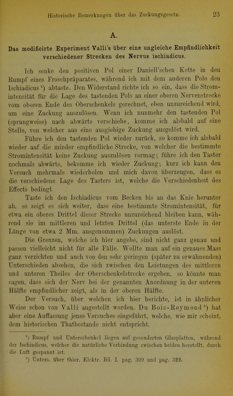 A. Das modificirte Experiment Valli's über eine ungleiche Empfindlichkeit verschiedener Strecken des Nervus ischiadicus. Ich senke den positiven Pol einer Daniell'schen Kette in den Rumpf eines Froschpräparates, während ich mit dem anderen Pole den Ischiadicus*) abtaste. Den Widerstand richte ich so ein, dass die Strom- intensität für die Lage des tastenden Pols an einer oberen Nerveustrecke vom oberen Ende des Oberschenkels gerechnet, eben unzureichend wird, um eine Zuckung auszulösen. Wenn ich nimmehr den tastenden Pol (sprungweise) nach abwärts verschiebe, komme ich alsbald auf eine Stelle, von welcher aus eine ausgiebige Zuckung ausgelöst wird. Führe ich den tastenden Pol wieder zurück, so komme ich alsbald wieder auf die minder empfindliche Strecke, von welcher die bestimmte Stromintensität keine Zuckung auszulösen vermag; führe ich den Taster nochmals abwärts, bekomme ich wieder Zuckung; kurz ich kann den Versuch mehrmals wiederholen und mich davon überzeugen, dass es die verschiedene Lage des Tasters ist, welche die Verschiedenheit des Effects bedingt Taste ich den Ischiadicus vom Becken bis an das Knie herunter ab, so zeigt es sich weiter, dass eine bestimmte Stromintensität, für etwa ein oberes Drittel dieser Strecke unzureichend bleiben kann, wäh- rend sie im mittleren imd letzten Drittel (das unterste Ende in der Länge von etwa 2 Mm. ausgenommen) Zuckungen auslöst. Die Grenzen, welche ich hier angebe, sind nicht ganz genau und passen vielleicht nicht für alle Fälle. Wollte man auf ein genaues Mass ganz verzichten und auch von den sehr geringen (später zu erwähnenden) Unterschieden absehen, die sich zwischen den Leistungen des mittleren und unteren Theiles der Oberschenkelstrecke ergeben, so könnte man >agen, dass sich der Nerv bei der genannten Anordnung in der unteren Hälfte empfindlicher zeigt, als in der oberen Hälfte. Der Versuch, über welchen ich hier berichte, ist in ähnlicher Weise schon von Valli angestellt worden. Du Bois-Rej^mond') hat aber eine Auffassung jenes Versuches eingeführt, welche, wie mir scheint, dem historischen Thatbestaude nicht entspricht. ') Rumpf uiifl Untcrsclienktl liegen auf gusonderten Glasplatten, während iler Ischiadicus, welcher die natürliche Verbindung zwischen beiden herstellt, durch die Luft gespannt ist. '•') Unters, über thier. Elektr. Bd. I, pag. 309 und pag. .322.