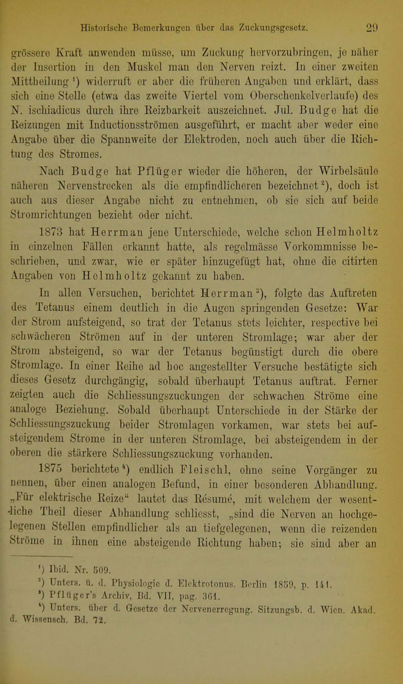 grössere Kraft anwendou müsse, um Ziickutig horvorzubringeu, je uäher der lusertiou in den Muskol mau den Nerven reizt. In einer zweiten Mittbeiluüg ') widerruft er aber die früheren Angaben und erklärt, dass sich eine Stelle (etwa das zweite Viertel vom Oberschenkolvorlaufe) des N. ischiadicus durch ihre Keizbarkeit auszeichnet. Jul. Budgo hat die Keizungen mit Inductionsströmen ausgeführt, er macht aber weder eine Angabe über die Spannweite der Elektroden, noch auch über die Rich- tung des Stromes. Nach Budge hat Pflüg er wieder die höheren, der Wirbelsäule näheren Norvenstrecken als die empfindlicheren bezeichnet*), doch ist auch aus dieser Angabe nicht zu entnehmen, ob sie sich auf beide Stromrichtungen bezieht oder nicht. 1873 hat Herrman jene Unterschiede, welche schon Helmholtz in einzelnen Fällen erkannt hatte, als regolmässe Vorkommnisse be- schrie])en, imd zwar, wie er später hinzugefügt hat, ohne die citirten Angaben von Helmholtz gekannt zu haben. In allen Versuchen, berichtet Herrman^), folgte das Auftreten des Tetanus einem deutlich in die Augen springenden Gesetze: War der Strom aufsteigend, so trat der Tetanus stets leichter, respcctive bei schwächeren Strömen auf in der unteren Stromlage-, war aber der Strom absteigend, so war der Tetanus begünstigt durch die obere Stromlage. In einer Keihe ad hoc angestellter Versuche bestätigte sich dieses Gesetz durchgängig, sobald überhaupt Tetanus auftrat. Ferner zeigten auch die Schliessungszuckuugeu der schwachen Ströme eine analoge Beziehung. Sobald überhaupt Unterschiede in der Stärke der Schliessungszuckuug beider Stromlagon vorkamen, war stets hei auf- steigendem Strome in der unteren Stromlage, bei absteigendem in der oberen die stärkere Schliessungszuckung vorhanden. 1875 berichtete*) endlich Fleischl, ohne seine Vorgänger zu nennen, über einen analogen Befund, in einer besonderen Abhandlung. „Für elektrische Reize lautet das Resume, mit welchem der wesent- •liche Theil dieser Abhandlung schlicsst, „sind die Nerven an hochge- legenen Stellen empfindlicher als an tiefgelegenen, wenn die reizenden Ströme in ihnen eine absteigende Richtung haben; sie sind aber an ') Ibid. Nr. 509. '-) Unters, ü. d. Plij'siologie d. IClcktiotonus. Borlin 18b0, p. 141. *) Pflüger's Archiv, Bd. VII, pag. .301. ') Unters, über d. Gesetze der Nervenerregung. Sitzungsb. d. Wien. Akad. d. Wissensch. Bd. 72.