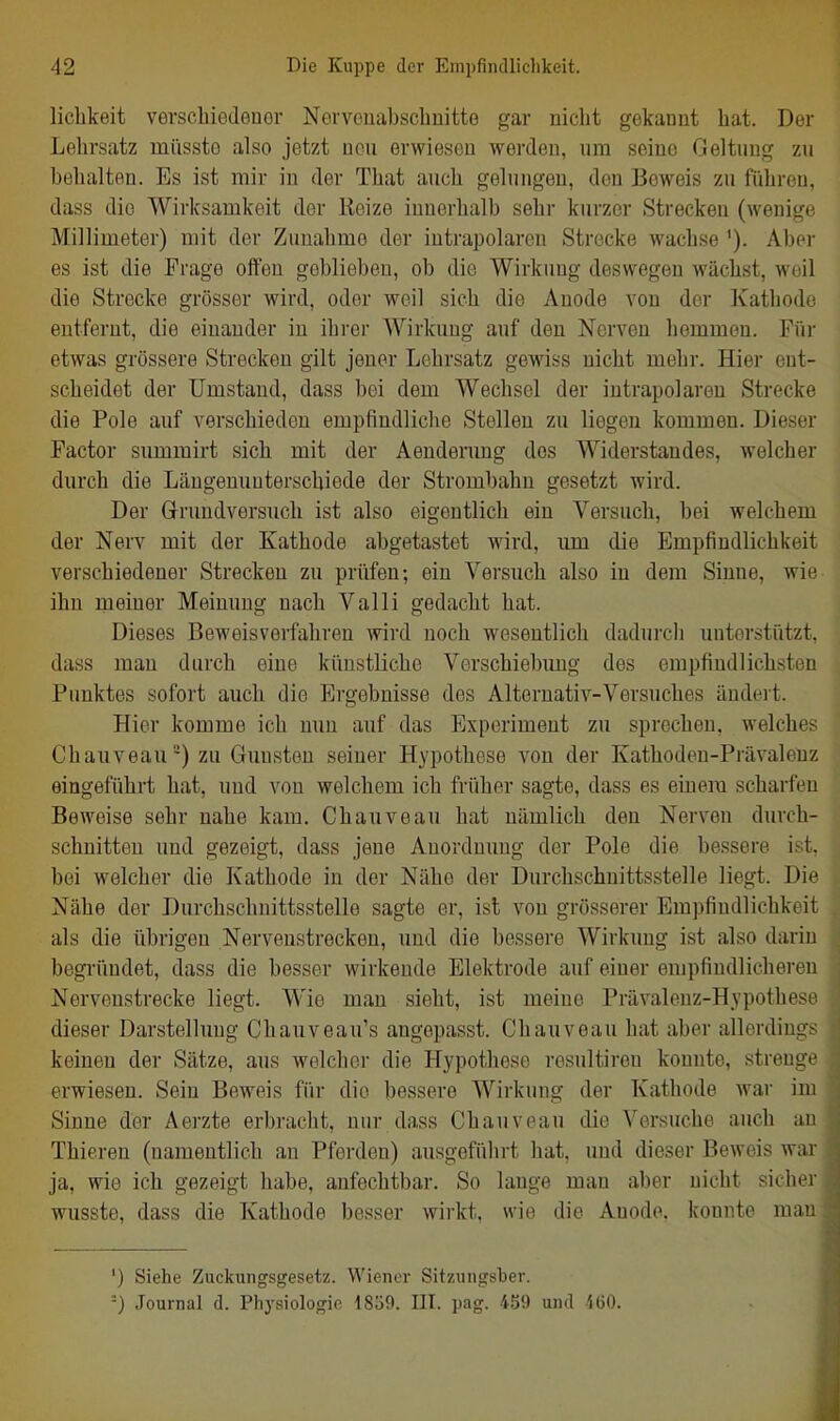 liclikeit verscbiedeuor Nerveuabscbuitte gar nicht gekannt bat. Der Lehrsatz müssto also jetzt uou erwiesen worden, um seine Geltung zu behalten. Es ist mir in der Tbat auch gelungen, den Beweis zu führen, dass die Wirksamkeit der Kelze innerhalb sehr kurzer Strecken (wenige Millimeter) mit der Zunahme der intrapolaren Strecke wachse Aber es ist die Frage offen geblieben, ob die Wirktmg deswegen wächst, weil die Strecke grösser wird, oder weil sich die Anode von der Kathode entfernt, die einander in ihrer Wirkung auf den Nerven hemmen. Für etwas grössere Strecken gilt jener Lehrsatz gewiss nicht mehr. Hier ent- scheidet der Umstand, dass bei dem Wechsel der intrapolareu Strecke die Pole auf verschieden empfindliclie Stollen zu liegen kommen. Dieser Factor summirt sich mit der Aenderaug dos Widerstandes, welcher durch die Längenuuterschiede der Strombahu gesetzt wird. Der Grruudversuch ist also eigentlich ein Versuch, bei welchem der Nerv mit der Kathode abgetastet wird, um die Empfindlichkeit verschiedener Strecken zu prüfen; ein Versuch also in dem Sinne, wie ihn rneiner Meinung nach Valli gedacht hat. Dieses Beweisvorfahreu wird noch wesentlich dadurch unterstützt, dass man durch eine künstliche Verschiebimg des empfiudlichsten Punktes sofort auch die Ergebnisse des Alternativ-Versuches ändeii. Hier komme ich mm auf das Experiment zu sprechen, welches Chauveau*) zu Gunsten seiner Hypothese von der Kathoden-Prävalenz eingeführt hat, und von welchem ich früher sagte, dass es einem scharfen Beweise sehr nahe kam. Chauveau hat nämlich den Nerven durch- schnitten und gezeigt, dass jene Anordnung der Pole die bessere ist, bei welcher die Kathode in der Nähe der Durchschnittsstelle liegt. Die Nähe der Durchschnittsstelle sagte er, ist von grösserer Empfindlichkeit als die übrigen Nervenstrecken, und die bessere Wirkung ist also darin begründet, dass die besser wirkende Elektrode auf einer empfindlicheren Nervenstrecke liegt. Wie mau sieht, ist meine Prävalenz-Hypothese dieser Darstellung Chauveau's angepasst. Chauveau hat aber allerdings keineu der Sätze, aus welcher die Hypothese resultiren konnte, strenge erwiesen. Sein Beweis für dio bessere Wirkung der Kathode war im Sinne der Aerzte erbracht, nur dass Chauveau die Versuche auch an Thieren (namentlich an Pferden) ausgeführt hat, uud dieser Beweis wai- ja, wie ich gezeigt habe, anfechtbar. So lange man aber nicht sicher wusste, dass die Kathode besser wirkt, wie die Anode, konnte m;i!i ') Siehe Zuckungsgesetz. Wiener Sitzungsber. -) Journal d. Physiologie 1859. III. \)ag. 459 und iÜO.