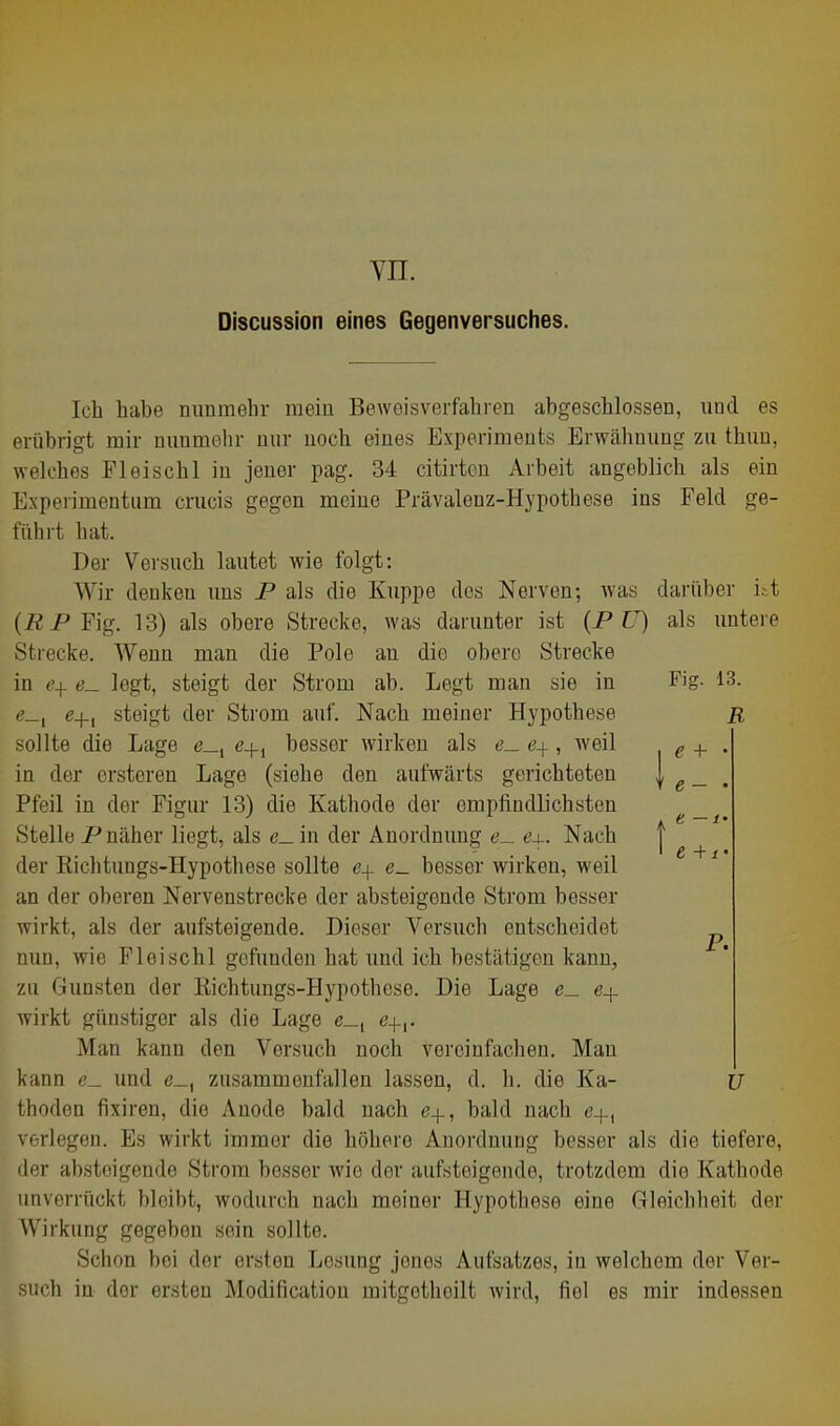 yn. Discussion eines Gegenversuches. Ich habe nunmehr mein Beweisverfahren abgeschlossen, und es erübrigt mir nunmehr nur noch eines Experiments Erwcähuung zu thun, welches Pleischl in jeuer pag. 34 citirten Arbeit angeblich als ein Experimentiim crucis gegen meine Prävalenz-Hypothese ins Feld ge- führt hat. Der Versuch lautet wie folgt: Wir denken uns P als die Kuppe dos Nerven; Avas darüber itt (ÄPFig. 13) als obere Strecke, was darunter ist {P U) als untere Strecke. Wenn man die Pole an die obere Strecke in ej^ <?_ legt, steigt der Strom ab. Legt man sie in Fig. 13. e-j-, steigt der Strom auf. Nach meiner Hypothese R sollte die Lage e_, e+, besser wirken als e_ ej^, weil . <? + . in der ersteren Lage (siehe den aufwärts gerichteten f g _ , Pfeil in der Figur 13) die Kathode der empfindlichsten Stelle P näher liegt, als e_in der Anordnung ö_ 64-. Nach | der Richtuugs-Hypothese sollte c+ e_ besser wirken, weil an der oberen Nervenstrecke der absteigende Strom besser wirkt, als der aufsteigende. Dieser Versuch entscheidet nun, wie Fleischl gcfimden hat und ich bestätigen kann, zu Gunsten der Kichtungs-Hypothese. Die Lage e_ er- wirkt günstiger als die Lage c_, e.]-,. Man kann den Versuch noch vereinfachen. Mau kann e_ und e_, zusammenfallen lassen, d. h. die Ka- ü thoden fixiren, die Anode bald nach 6+, bald nach e+, verlegen. Es wirkt immer die höhere Anordnung bosser als die tiefere, der absteigende Strom besser wie der aufsteigende, trotzdem die Kathode unverrückt bleibt, wodurch nach meiner Hypothese eine Gleichheit der Wirkung gegeben sein sollte. Schon bei der ersten Lesung jenes Aufsatzes, in welchem der Ver- such in der ersten Modification mitgetheilt wird, fiel es mir indessen P.