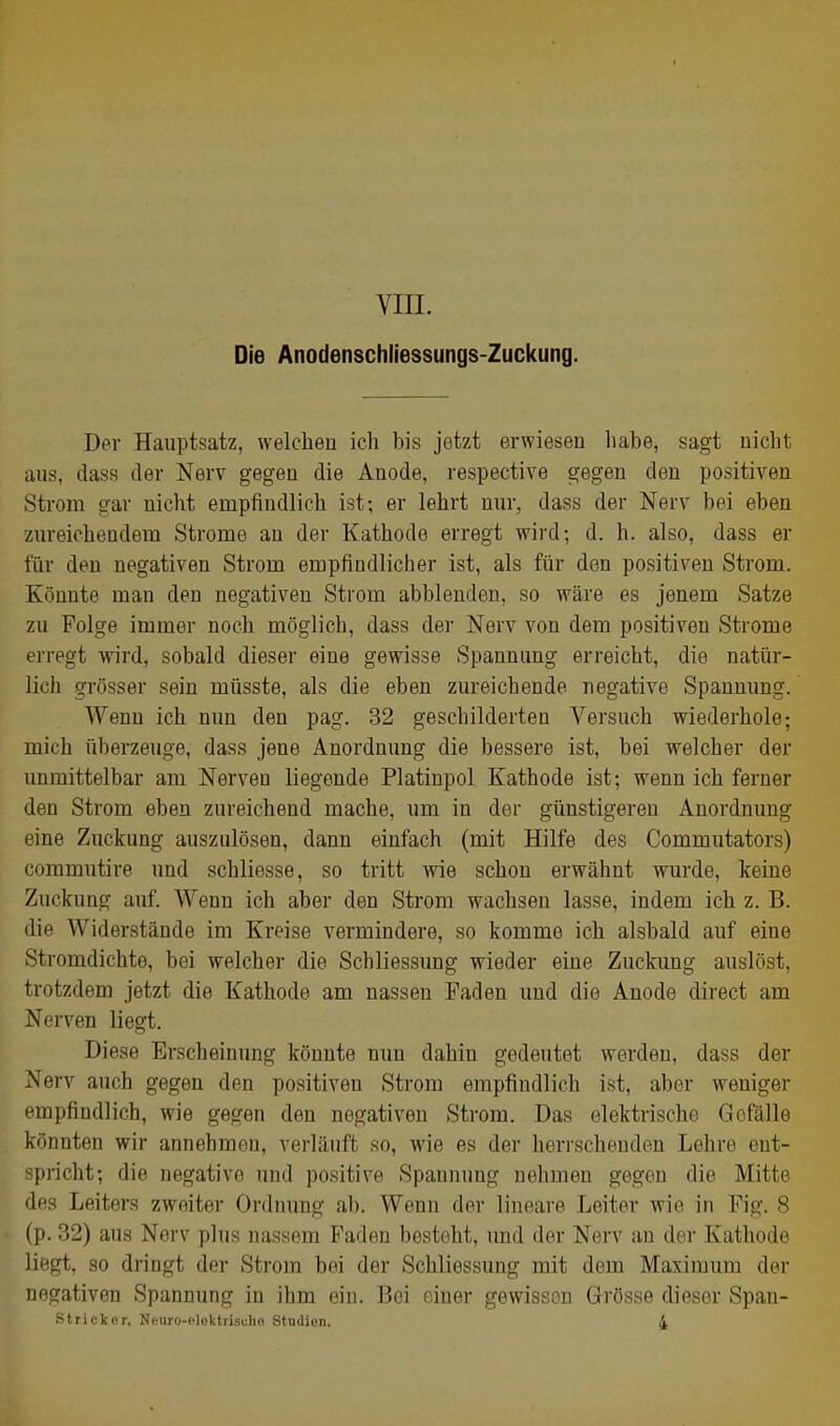 VIIL Die Anodenschliessungs-Zuckung. Der Hauptsatz, welchen ich bis jetzt erwiesen habe, sagt nicht aus, dass der Nerv gegen die Anode, respective gegen den positiven Strom gar nicht empfindlich ist; er lehrt nur, dass der Nerv bei eben zureichendem Strome an der Kathode erregt wird; d. h. also, dass er für den negativen Strom empfindlicher ist, als für den positiven Strom. Könnte man den negativen Strom abblenden, so wäre es jenem Satze zu Folge immer noch möglich, dass der Nerv von dem positiven Strome erregt wird, sobald dieser eine gewisse Spannimg erreicht, die natür- lich grösser sein müsste, als die eben zureichende negative Spannung. Wenn ich nun den pag. 32 geschilderten Versuch wiederhole; mich überzeuge, dass jene Anordnung die bessere ist, bei welcher der unmittelbar am Nerven liegende Platinpol Kathode ist; wenn ich ferner den Strom eben zureichend mache, um in der günstigeren Anordnung eine Zuckung auszulösen, dann einfach (mit Hilfe des Commutators) commutire und schliesse, so tritt wie schon erwähnt wurde, keine Zuckung auf. Wenn ich aber den Strom wachsen lasse, indem ich z. B. die Widerstände im Kreise vermindere, so komme ich alsbald auf eine Stromdichte, bei welcher die Schliessung wieder eine Zuckimg auslöst, trotzdem jetzt die Kathode am nassen Faden und die Anode direct am Nerven liegt. Diese Erscheinung könnte nun dahin gedeutet werden, dass der Nerv auch gegen den positiven Strom empfindlich ist, aber weniger empfindlich, wie gegen den negativen Strom. Das elektrische Gefälle könnten wir annehmen, verläuft so, wie es der herrschenden Lehre ent- spricht; die negative und positive Spannung nehmen gegen die Mitte des Leiters zweiter Ordnung ab. Wenn der lineare Leiter wie in Fig. 8 (p. 32) aus Nerv plus nassem Faden besteht, und der Nerv an der Kathode liegt, so dringt der Strom bei der Schliessung mit dem Maximum der negativen Spannung in ihm ein. Bei einer gewissen Grösse dieser Span- Strickor, Nouro-clnktrisuhn Studien. 4