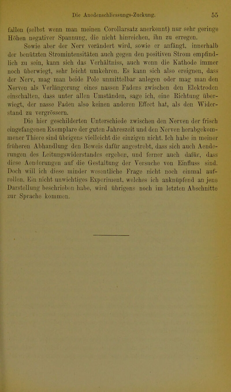 Mim (selbst wouu mau moiuon Corollarsatz aiiorkoimt) nur selir geringe Höbeu negativer Spannung, die nicht liinreicbon, ilin zu erregen. Sowie aber der Nerv verändert Avird, sowie er anfängt, innerhalb der benütztou Stromintousitäteu auch gegen den positiven Strom empfind- lich zu sein, kann sich das Vorhältniss, auch wenn die Kathode immer noch überwiegt, sehr leicht umkehren. Es kann sich also ereignen, dass der Nerv, mag man beide Polo unmittelbar anlegen oder mag man den Nerven als Verlängerung eines nassen Fadens zwischen den J]lektroden einschalten, dass unter allen Umständen, sage ich, eine Richtung über- wiegt, der nasse Faden also keinen anderen Effect hat, als den Wider- stand zu vergrössern. Die hier geschilderten Unterschiede zwischen den Nerven der frisch eingefangenen Exemplare der guten Jahreszeit und den Nerven horabgekom- mener Thiere sind übrigens vielleicht die einzigen nicht. Ich habe in meiner iVüheren Abhandlung den Beweis dafür angestrebt, dass sich auch Aende- rungen des Leituugswiderstandes ergeben, und ferner auch dafür, dass diese Aenderuugen auf die Gestaltung der Versuche von Einfluss sind. Doch will ich diese minder Aveseutliche Frage nicht noch einmal auf- rollen. Ein nicht unwichtiges Experiujeut, welches ich anknüpfend an jene Darstellung beschrieben habe, wird übrigens noch im letzten Abschnitte zur Sprache kommen.