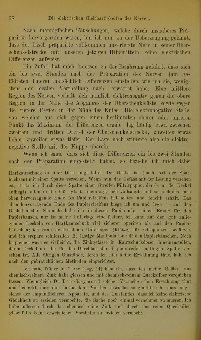 Nach mannigfacheu Täuschungen, welche durch unsauheres Prä- pariren hervorgerufen waren, bin ich nun zu der Ueberzougung gelaugt, dass der frisch präparirte vollkommen imverletzte Nerv in .seiner Ober- schenkelstrecke mit unseren jetzigen Hilfsmitteln keine elektrischen Differenzen aufweist. Ein Zufall hat mich indessen zu der Erfahrung gefülirt, dass sich ein bis zwei Stunden nach der Präparation des Nerven (am ge- tödteten Thiere) thatsächlich Differenzen einstellen, wie ich sie, wenig- stens der localeu Vertheilung nach, erwartet habe. Eine mittlere Region des Nerven verhält sich nämlich elektronegativ gegen die obere Region in der Nähe des Abganges der Oberschenkeläste, sowie gegen die tiefere Region in der Nähe des Knies. Die elektronegative Stelle, von welcher aus sich gegen einen bestimmten oberen oder unteren Punkt das Maximum der Differenzen ergab, lag häufig etwa zwischen zweitem und dritten Drittel der Oberschenkelstrecke, zuweilen etwas höher, zuweilen etwas tiefer. Der Lage nach stimmte also die elektro- negative Stelle mit der Kuppe überein. Wenn ich sage, dass sich diese Differenzen ein bis zwei Stimdeu nach der Präparatiou eingestellt haben, so beziehe ich mich dabei Hartkautschuck zu einer Dose umgestaltet. Der Deckel ist (nach Art der Spar- büchsen) mit einer Spalte versehen. Wenn nun das Gefäss mit der Lösung versehen ist, stecke ich durch diese Spalte einen Streifen Filtrirpapier, der (wenn der Deckel aufliegt) unten in die Flüssigkeit hineinragt, sich vollsaugt, und so auch das nach oben hervorragende Ende des Papierstreifens befeuclitet und feucht erhält. Das oben hervorragende Ende des Papierstreifens biege ich um und lege es auf den Deckel nieder. Nunmehr habe ich in diesen Papierenden einen Ersatz für den Papierbausch, nur ist meine Unterlage eine festere, ich kann auf den gut anlie- genden Deckeln von Hartkautschuck viel sicherer operiren als auf den Papier- bäuschen; ich kann sie direct als Unterlagen (Klötze) für Glasplatten benützen, und ich erspare schliesslich die lästige Manipulation mit den Papierbäuschen. Noch bequemer wäre es vielleicht, die Zinkgefässe in Kautschuckdosen hineinzustellen, deren Deckel mit der für den Durciilass der Papierstreifen nöthigen Spalte ver- sehen ist. Alle übrigen Umstände, deren ich hier keine Erwähnung thue, habe ich nach den gebräuchlichen Methoden eingerichtet. Ich habe früher im Texte (pag. dl) bemerkt, dass ich meine GefUsse aus chemisch-reinem Zink habe giessen und mit chemisch-reinem Quecksilber verquicken lassen. Wenngleich Du Bois-Reymond solcher Versuche schon Erwähnung thut und bemerkt, dass ihm daraus kein Vortheil erwuchs, so glaubte ich, dass ange- sichts der empfindlicheren Apparate, und des Umstandes, dass ich keine elektrische Gleichheit zu erzielen vermochte, die Sache noch einmal vornehmen zu müssen. Ich habe indessen durch das chemisch-reine Zink und durch das reine Quecksilber gleichfalls keine erweislichen Vortheile zu erzielen vermocht.