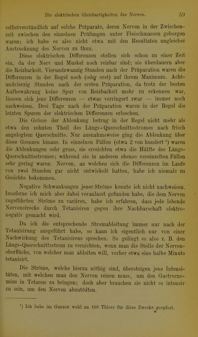 selbstverständlich auf solche Präparate, deren Nerven in der Zwischen- zeit zwischen den einzelnen Priifuugen nuter Fleischmasseu geborgen waren; ich habe es also nicht etwa mit den Resultaten ungleicher Austrocknung des Nerven zu thun. Diese elektrischen Differenzen stellen sich schon zu einer Zeit ein, da der Nerv und Muskel noch reizbar sind; sie überdauern aber die Reizbarkeit. Vierundzwanzig Stunden nach der Präparatiou waren die Differenzen in der Regel noch (od^- erst) auf ihrem Maximum. Acht- undvierzig Stunden nach der ersten Präparation, da trotz der besten Aufbewahrung keine Spur von Reizbarkeit mehr zu erkennen war, Hessen sich jene Differenzen — etwas verringert zwar — immer noch nachweisen. Drei Tage nach der Präparation waren in der Regel die letzten Spuren der elektrischen Differenzen erloschen. Die Grösse der Ablenkung betrug in der Regel nicht mehr als etwa den zehnten Theil des Längs-Querschnittsstromes nach frisch angelegtem Querschnitte. Nur ausnahmsweise ging die Ablenkung über diese Grenzen hinaus. In einzelnen Pällen (etwa 2 von hundert ^) waren die Ablenkungen sehr gross, sie erreichten etwa die Hälfte des Längs- Querschnittsstromes; während sie in anderen ebenso vereinzelten Fällen sehr gering waren. Nerven, an welchen sich die Differenzen im Laufe von zwei Stunden gar nicht entwickelt hatten, habe ich niemals zu Gesichte bekommen. Negative Schwankungen jener Ströme konnte ich nicht nachweisen. Insoferne ich mich aber dabei veranlasst gefunden habe, die dem Nerven zugeführten Ströme zu variiren, habe ich erfahren, dass jede lebende Nervenstrecke durch Tetanisiren gegen ihre Nachbarschaft elektro- negativ gemacht wird. Da ich die entsprechende Stromableitung immer nur nach der Tetanisirung ausgeführt habe, so kann ich eigentlich nur von einer Nachwirkimg des Tetanisirens sprechen. So gelingt es also z. B. den Längs-Querschnittsstrom zu vernichten, wenn man die Stelle der Nerven- oberfläche, von welcher man ableiten will, vorher etwa eine halbe Minute tetanisirt. Die Ströme, welche hierzu nöthig sind, übersteigen jene Intensi- täten, mit welchen man den Nerven reizen muss, um den Gastrocne- mius in Tetanus zu bringen; doch aber brauchen sie nicht so intensiv zu sein, um den Nerven abzutödten. ') Ich habe im Ganzen wohl an 100 Thiere für diese Zwecke geopfert. *