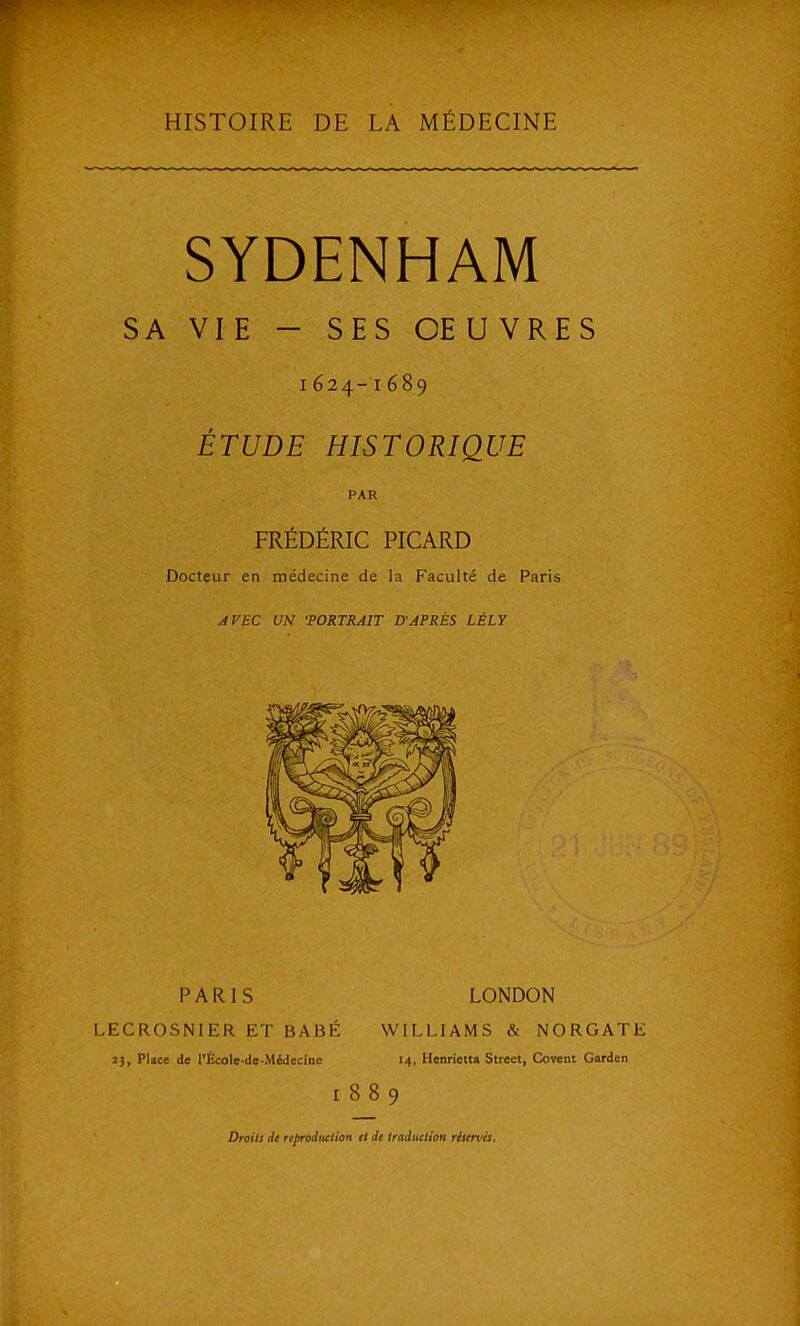 HISTOIRE DE LA MÉDECINE SYDENHAM SA VIE - SES CE U VRES 1624-1689 ÉTUDE HISTORIQUE PAR FRÉDÉRIC PICARD Docteur en médecine de la Faculté de Paris AVEC UN 'PORTRAIT D'APRÈS LÉLY PARIS LONDON LECROSNIER ET BABÉ WILLIAMS & NORGATE 23, Place de l'École-de-Médecine 14, Henrietta Street, Covent Garden 1889 Droits de rcprodiulion il de traduction ritervèi.