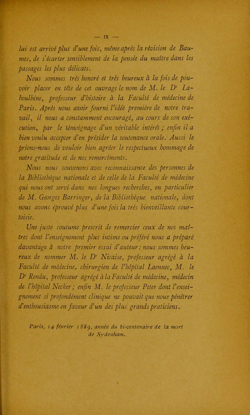 lui est arrivé plus d'une fois, même après la révision de Bau- mes, de s'écarter sensiblement de la pensée du maître dans les passages les plus délicats. Nous sommes très honoré et très heureux à la fois de pou- voir placer en tête de cet ouvrage le nom de M. le D' La- boulbène, professeur d'histoire à la Faculté de médecine de Paris. Après nous avoir fourni l'idée première de notre tra- vail, il nous a constamment encouragé, au cours de son exé- cution, par le témoignage d'un véritable intérêt ; enfin il a bien voulu accepter d'en présider la soutenance orale. Aussi le prions-nous de vouloir bien agréer le respectueux hommage de notre gratitude et de nos remercîments. Nous nous souvenons avec reconnaissance des personnes de la Bibliothèque nationale et de celle de la Faculté de médecine qui nous ont servi dans nos longues recherches, en particulier de M. Georges Barringer, de la Bibliothèque nationale^ dont nous avons éprouvé plus d'une fois la très bienveillante cour- toisie. Une juste coutume prescrit de remercier ceux de nos maî- tres dont l'enseignement plus intime ou préféré nous a préparé davantage à notre premier essai d'auteur : nous sommes heu- reux de nommer M. le D' Nicaise, professeur agrégé à la Faculté de médecine, chirurgien de l'hôpital Laennec, M. le D Rendu, professeur agrégé àlaFaculté de médecine, médecin de l'hôpital Necker ; enfin M. le professeur Peter dont l'ensei- gnement si profondément clinique ne pouvait que nous pénétrer d'enthousiasme en faveur d'un des plus grands praticiens. Paris, 14 février iS8g, année du bi-centenaire de la mort de Sydenham.