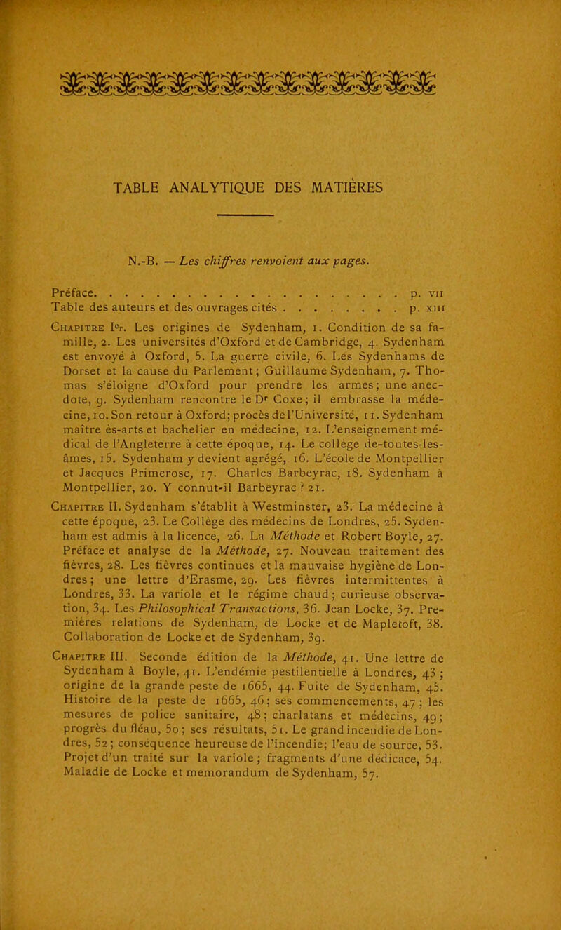 TABLE ANALYTIQUE DES MATIÈRES N.-B. — Les chiffres renvoient aux pages. Préface p. vu Table des auteurs et des ouvrages cités p. xiii Chapitre I«r. Les origines de Sydenham, i. Condition de sa fa- mille, 2. Les universités d'Oxford et de Cambridge, 4. Sydenham est envoyé à Oxford, 5. La guerre civile, 6. Les Sydenhams de Dorset et la cause du Parlement; Guillaume Sydenham, 7. Tho- mas s'éloigne d'Oxford pour prendre les armes; une anec- dote, g. Sydenham rencontre le Df Coxe; il embrasse la méde- cine, 10. Son retour à Oxford; procès de l'Université, 11. Sydenham maître ès-arts et bachelier en médecine, 12. L'enseignement mé- dical de l'Angleterre à cette époque, 14. Le collège de-toutes-les- âmes, i5. Sydenham y devient agrégé, 16. L'écolede Montpellier et Jacques Primerose, 17. Charles Barbeyrac, 18. Sydenham à Montpellier, 20. Y connut-il Barbeyrac ? 21. Chapitre II. Sydenham s'établit à Westminster, 23. La médecine à cette époque, 23. Le Collège des médecins de Londres, 25. Syden- ham est admis à la licence, 26. La Méthode et Robert Boyle, 27. Préface et analyse de la Méthode, 27. Nouveau traitement des fièvres, 28- Les fièvres continues et la mauvaise hygiène de Lon- dres; une lettre d'Erasme, 29. Les fièvres intermittentes à Londres, 33. La variole et le régime chaud ; curieuse observa- tion, 34. Les Philosophical Transactions, 36. Jean Locke, 37. Pre- mières relations de Sydenham, de Locke et de Mapletoft, 38. Collaboration de Locke et de Sydenham, 3g. Chapitre III. Seconde édition de la Méthode, 41. Une lettre de Sydenham à Boyle, 41. L'endémie pestilentielle à Londres, 43 ; origine de la grande peste de i665, 44. Fuite de Sydenham, 45. Histoire de la peste de i663, 46; ses commencements, 47; les mesures de police sanitaire, 48 ; charlatans et médecins, 49; progrès du fléau, 5o; ses résultats, 51. Le grand incendie de Lon- dres, 52; conséquence heureuse de l'incendie; l'eau de source, 53. Projet d'un traité sur la variole; fragments d'une dédicace, 54, Maladie de Locke et mémorandum de Sydenham, 57.