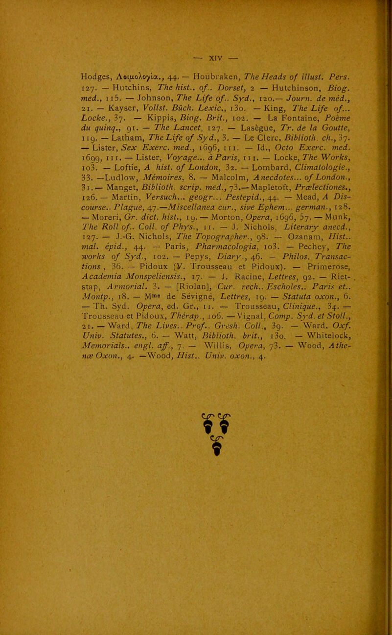 Hodges, AotfioXoyîa., 44. — Houbi aken, The Heads of illust, Pers. I2J. — Hutchins, The hist.. of.. Dorset, 2 — Hutchinson, Biog. med., II5. — Johnson, The Life of.. Syd., 120.— Journ. de méd., 21. — Kayser, Vollst. Bûch. Lexic, i3o. — King, The Life of... Locke., 37. — Kippis, Biog. Brit., 102. — La Fontaine, Poème du quinq., 91. — The Lancet, 127. — Lasègue, Tr. de la Goutte, 119. — Latham, The Life of Syd., 3. — Le Clerc, Biblioth. ch., 3j. — Lister, 5ejf Exerc. med., 1Û96, m. — Id., Octo Exerc. med. 1699, III. — Lister, Voyage... à Paris, m. — Locke, The Works, io3. — Loftie, A hist. of London, 32. — Lombard, Climatologie., 33. —Ludlow, Mémoires, 8. — Malcolm, Anecdotes... of London., 3i.— Manget, Biblioth. scrip. med., 73.— Mapletoft, Prœlectiones., 126. — Martin, Versuch... geogr... Pestepid., — Mead, Dis- course.. Plague, 47.—Miscellanea cur., sive Ephem... german., 128. — Moreri, Gr. dict. hist., ly. — Morton, Opéra, 1696, bj. — Munk, The Roll of. Coll. of Phys., 11. — J. Nichols, Literary anecd., 127. — .I.-G. Nichols, The Topographer., 98. — Ozanam, Hist.. mal. épid., 44. — Paris^ Pharmacologia, io3. — Pechey, The Works of Syd., 102. — Pepys, Diary., 46. — Philos. Transac- tions , 36. — Pidoux (V. Trousseau et Pidoux). — Primerose, Academia Monspeliensis., 17. — J. Racine, Lettres, 92. — Riet- stap, Armoriai. 3. — [Riolan], Cur. rech.. Escholes.. Paris et.. Montp., 18. — M™» de Sévigné, Lettres, 19. — Statuta oxon., 6. — Th. Syd. Opéra, ed. Gr., 11. — Trousseau, Clinique., 34. — Trousseau et Pidoux, Thérap., 106. —Vignal, Comp. Syd. et Stoll., Il, _ Ward, The Lives.. Prof.. Gresh. Coll., 39. —'Ward. Oxf. Univ. Statutes., 6. — Watt, Biblioth. brit., i3o. — Whitelock, Memorials., engl. aff., 7. — Willis, Opéra, 73. — Wood, Athe- 7tce Oxon., 4. —Wood, Hist.. Univ. oxon., 4.