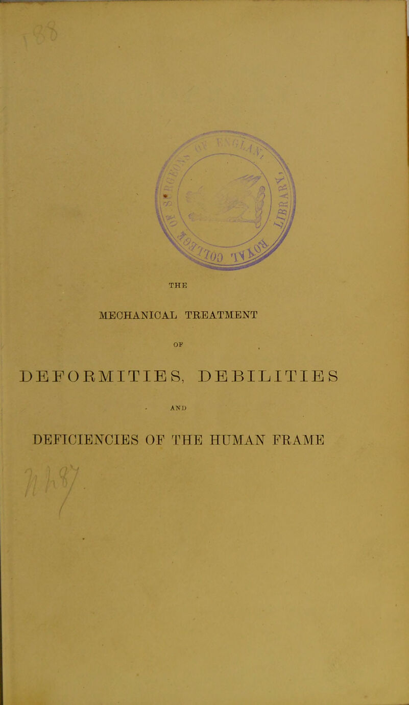 THE MECHANICAL TREATMENT OF DEFORMITIES, DEBILITIES AND DEFICIENCIES OF THE HUMAN FRAME