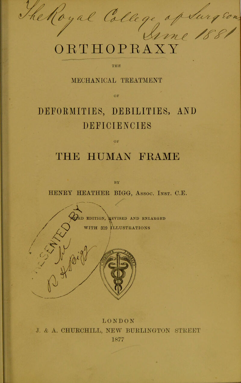 :7 OETHOPBAXY TUB MECHANICAL TREATMENT OF DEFORMITIES, DEBILITIES, AND DEFICIENCIES Of THE HUMAN FRAME BY HENRY HEATHER BIGG, Assoc. Inst. C.E. D EDITION, y)VISED AND ENLAKQED X /^O WITH 319 frtiLUSTRATIONS •'./ LONDON J. & A. CHURCHILL, NEW BURLINGTON STREET 1877