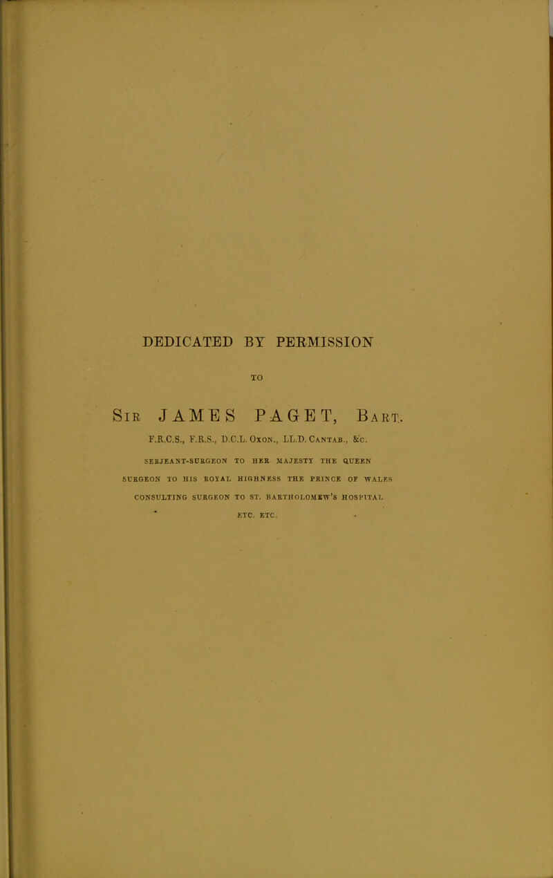 DEDICATED BY PERMISSION TO ;iR JAMES PAGET, Bart. r.R.C.S., F.R.S., D.C.L. Oxok., LL.D. Cantab., &c. SEBJEANT-SUKGEON TO HER JIAJESTX THE QUEEN SURGEON TO HIS BOYAL HIGHNESS THE PRINCE OF WALKS CONSULTING SURGEON TO ST. BARTHOLOMEW'S HOSPITAL ETC. ETC.