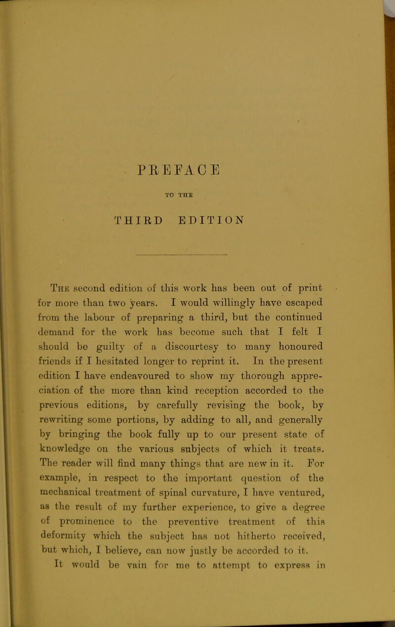 PEEEACE TO THE THIRD EDITION The second edition of this work has been out of print for more than two years. I would willingly have escaped from the labour of preparing a third, but the continued demand for the work has become such that I felt I should be guilty of a discourtesy to many honoured friends if I hesitated longer to reprint it. In the present edition I have endeavoured to show my thorough appre- ciation of the more than kind reception accorded to the previous editions, by carefully revising the book, by rewriting some portions, by adding to all, and generally by bringing the book fully up to our present state of knowledge on the various subjects of which it treats. The reader will find many things that are new in it. For example, in respect to the important question of the mechanical treatment of spinal curvature, I have ventured, as the result of my further experience, to give a degree of prominence to the preventive treatment of this deformity which the subject has not hitherto received, but which, I believe, can now justly be accorded to it. It would be vain for me to attempt to express in