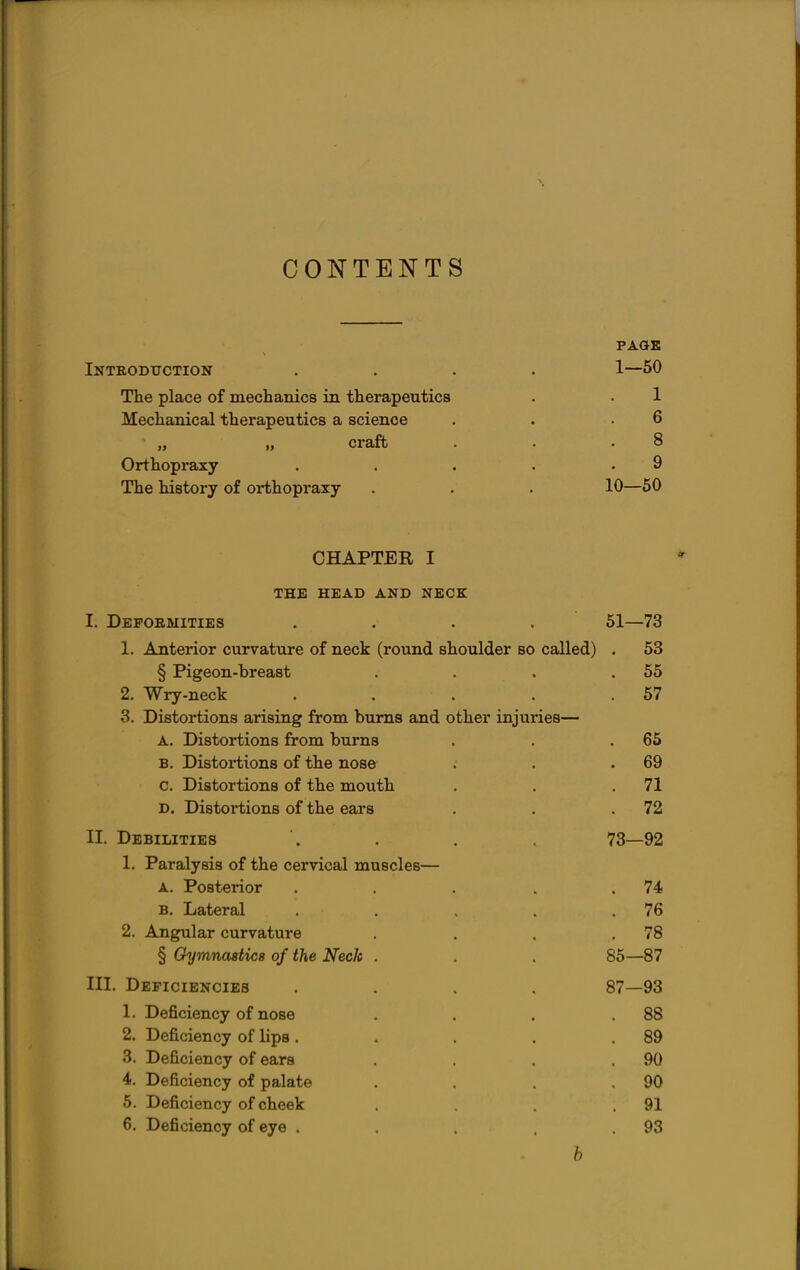 CONTENTS PAGE Introduction .... 1—50 The place of mechanics in therapeutics . • 1 Mechanical therapeutics a science . . .6 „ „ crafb . • .8 Orthopraxy . . . . .9 The history of orthopraxy . . . 10—50 CHAPTER I THE HEAD AND NECK I. Defoemities .... 51—73 1. Anterior curvature of neck (round shoulder so called) . 53 § Pigeon-breast . . . .55 2. Wry-neck . . . . .57 3. Distortions arising from bums and other injuries— A. Distortions from burns . . .65 B. Distortions of the nose . . .69 c. Distortions of the mouth . . .71 D. Distortions of the ears . . .72 II. Debilities . . . 73—92 1. Paralysis of the cervical muscles— A. Posterior . . . .74 B. Lateral . . . . .76 2. Angular curvature . , . .78 § Gymnastice of the Neck . . . 85—87 III. Deficiencies .... 87—93 1. Deficiency of nose . . . .88 2. Deficiency of lips. . . . .89 3. Deficiency of ears . . . .90 4. Deficiency of palate . . . .90 5. Deficiency of cheek . . .91 6. Deficiency of eye , . . . .93 b