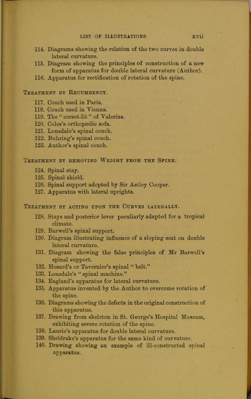 114. Diagrams sliowing the relation of the two curves in double lateral curvature. 116. Diagram showing the principles of construction of a new form of apparatus for double lateral curvature (Author). 116. Apparatus for rectification of rotation of the spine. Treatment by Recumbency. 117. Couch used in Paris. 118. Couch used in Yienna. 119. The corset-lit of Valerius. 120. Coles's orthopaedic sofa. 121. Lonsdale's spinal couch. 122. Buhring's spinal couch. 123. Author's spinal couch. Treatment by removing Weight from the Spine. 124. Spinal stay. 125. Spinal shield. 126. Spinal support adopted by Sir Astley Cooper. 127. Apparatus with lateral upiights. Treatment by acting upon the Curves laterally. 128. Stays and posterior lever peculiarly adapted for a tropical cUmate. 129. Barwell's spinal support. 130. Diagram illustrating influence of a sloping seat on double lateral curvature. 131. Diagram showing the false principles of Mr Barwell's spinal support. 132. Hosard's or Tavemier's spinal belt. 133. Lonsdale's spinal machine. 134. Eagland's apparatus for lateral curvature. 135. Apparatus invented by the Author to overcome rotation of the spine. 136. Diagrams showing the defects in the original construction of this apparatus. 137. Drawing from skeleton in St. George's Hospital Museum, exhibiting severe rotation of the spine. 138. Laurie's apparatus for double lateral curvature. 139. Sheldrake's apparatus for the same kind of curvature. 140. Drawing showing an example of ill-constructed spinal apparatus.