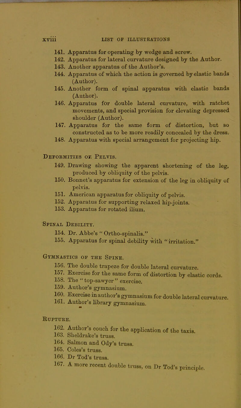 141. Apparatus for operating by wedge and screw. 142. Apparatus for lateral curvature designed by the Author. 143. Another apparatus of the Author's. 144. Apparatus of which the action is governed by elastic bands (Author). 145. Another form of spinal apparatus with elastic bands (Author). 146. Apparatus for double lateral curvature, with ratchet movements, and special provision for elevating depressed shoulder (Author). 147. Apparatus for the same form of distortion, but so constructed as to be more readily concealed by the dress. 148. Apparatus with special arrangement for projecting hip. Deformities ok Pelvis. 149. Drawing showing the apparent shortening of the leg, produced by obliquity of the pelvis, 150. Bonnet's apparatus for extension of the leg in obliquity of pelvis. 151. American apparatus for obliquity of pelvis. 152. Apparatus for supporting relaxed hip-joints. 153. Apparatus for rotated ilium. Spinal Debility. 154. Dr. Abbe's Ortho-spinalis. 155. Apparatus for spinal debility with irritation. Gymnastics of the Spine. 156. The double trapeze for double lateral curvature. 157. Exercise for the same form of distortion by elastic cords. 158. The top-sawyer exei-cise. 159. Author's gymnasium. 160. Exercise in author's gymnasium for double lateral curvature. 161. Author's library gymnasium. m Rupture. 162. Author's couch for the appUcation of the taxis. 163. Sheldrake's truss. 164. Salmon and Ody's truss. 165. Coles's tniss. 166. Dr Tod's truss. 167. A more recent double truss, on Dr Tod's principle.