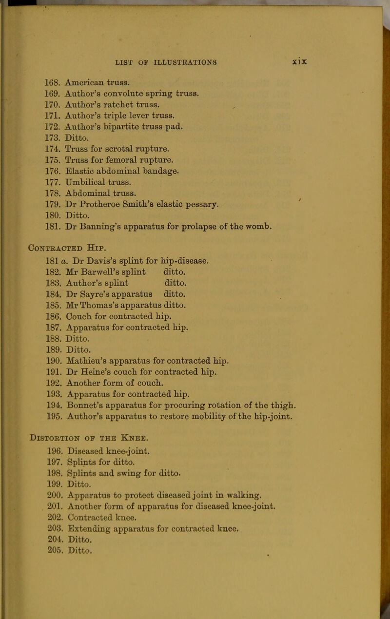 168. American truss, 169. Author's convolute spring truss. 170. Author's ratchet truss. 171. Author's triple lever truss. 172. Author's bipartite truss pad. 173. Ditto. 174. Truss for scrotal rupture. 176. Truss for femoral rupture. 176. Elastic abdominal bandage. 177. Umbilical truss. 178. Abdominal truss. 179. Dr Protheroe Smith's elastic pessary. 180. Ditto. 181. Dr Banning's apparatus for prolapse of the womb. CONTBACTED HiP. 181 a. Dr Davis's splint for hip-disease. 182. Mr Barwell's splint ditto. 183. Author's splint ditto. 184. Dr Sayre's apparatus ditto. 185. Mr Thomas's apparatus ditto. 186. Couch for contracted hip. 187. Apparatus for contracted hip. 188. Ditto. 189. Ditto. 190. Mathieu's apparatus for contracted hip. 191. Dr Heine's couch for contracted hip. 192. Another foi*m of couch. 193. Apparatus for contracted hip. 194. Bonnet's apparatus for procuring rotation of the thigh. 195. Author's apparatus to restore mobility of the hip-joint. Distortion of the Knee. 196. Diseased knee-joint. 197. Splints for ditto. 198. Splints and swing for ditto. 199. Ditto. 200. Apparatus to protect diseased joint in walking. 201. Another form of apparatus for diseased knee-joint. 202. Contracted knee. 203. Extending apparatus for contracted knee. 204. Ditto. 205. Ditto.