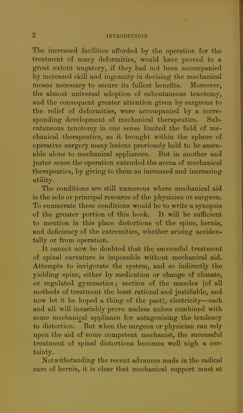 The increased facilities afforded by tlae operation for the treatment of many deformities, would have proved to a great extent nugatory, if they had not been accompanied by increased skill and ingenuity in devising the mechanical means necessary to secure its fullest benefits. Moreover, the almost universal adoption of subcutaneous tenotomy, and the consequent greater attention given by surgeons to the relief of deformities, were accompanied by a corre- sponding development of mechanical therapeutics. Sub- cutaneous tenotomy in one sense limited the field of me- chanical therapeutics, as it brought witliin the sphere of operative surgery many lesions previously held to be amen- able alone to mechanical appliances. But in another and juster sense the operation extended the arena of mechanical therapeutics, by giving to them an increased and increasing utility. The conditions are still numerous where mechanical aid is the sole or principal resource of the physician or surgeon. To enumerate these conditions would be to write a synopsis of the greater portion of this book. It will be sufficient to mention in this place distortions of the spine, hernia, and deficiency of the extremities, whether arising acciden- tally or from operation. It cannot now be doubted that th^ successful treatment of spinal curvature is impossible without mechanical aid. Attempts to invigorate the system, and so indirectly the yielding spine, either by medication or change of climate, or regulated gymnastics; section of the muscles (of all methods of treatment the least rational and justifiable, and now let it be hoped a thing of the past), electricity—each and all will invariably prove useless unless combined with some mechanical appliance for antagonising the tendency to distortion. But when the surgeon or physician can rely upon the aid of some competent mechanist, the successful treatment of spinal distortions becomes well nigh a cer- tainty. Notwithstanding the recent advances made in the radical cure of hernia, it is clear that mechanical support must at