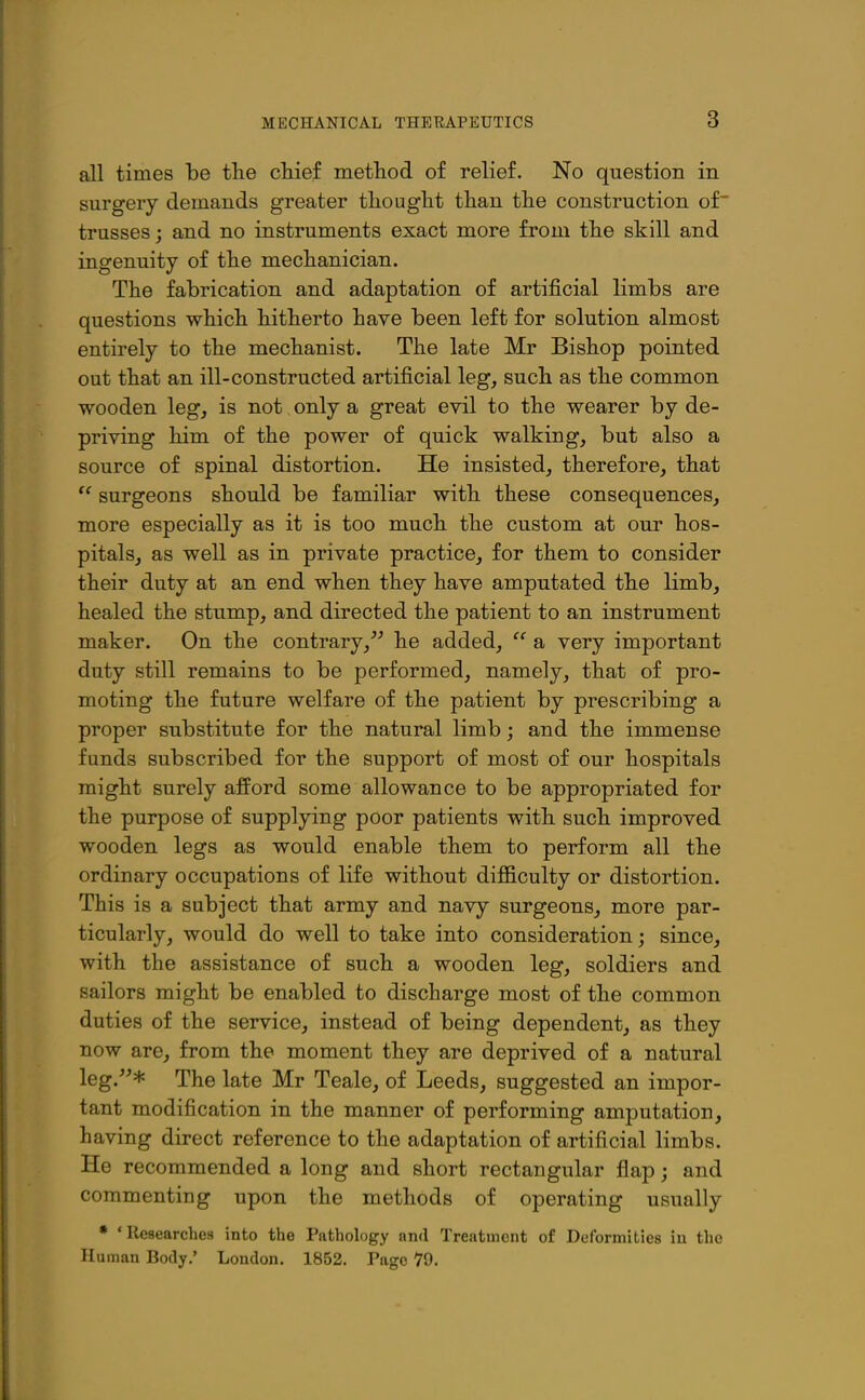 all times be tlie chief metliod of relief. No question in surgery demands greater tliought tlian the construction of trusses; and no instruments exact more from the skill and ingenuity of the mechanician. The fabrication and adaptation of artificial limbs are questions which hitherto have been left for solution almost entirely to the mechanist. The late Mr Bishop pointed out that an ill-constructed artificial leg, such as the common wooden leg, is not. only a great evil to the wearer by de- priving him of the power of quick walking, but also a source of spinal distortion. He insisted, therefore, that  surgeons should be familiar with these consequences, more especially as it is too much the custom at our hos- pitals, as well as in private practice, for them to consider their duty at an end when they have amputated the limb, healed the stump, and directed the patient to an instrument maker. On the contrary,^^ he added,  a very important duty still remains to be performed, namely, that of pro- moting the future welfare of the patient by prescribing a proper substitute for the natural limb; and the immense funds subscribed for the support of most of our hospitals might surely afford some allowance to be appropriated for the purpose of supplying poor patients with such improved wooden legs as would enable them to perform all the ordinary occupations of life without difficulty or distortion. This is a subject that army and navy surgeons, more par- ticularly, would do well to take into consideration; since, with the assistance of such a wooden leg, soldiers and sailors might be enabled to discharge most of the common duties of the service, instead of being dependent, as they now are, from the moment they are deprived of a natural leg.* The late Mr Teale, of Leeds, suggested an impor- tant modification in the manner of performing amputation, having direct reference to the adaptation of artificial limbs. He recommended a long and short rectangular flap; and commenting upon the methods of operating usually • • Researches into the Pathology and Treatment of Deformities iu the Hu man Body.' London. 1852. Page 79.