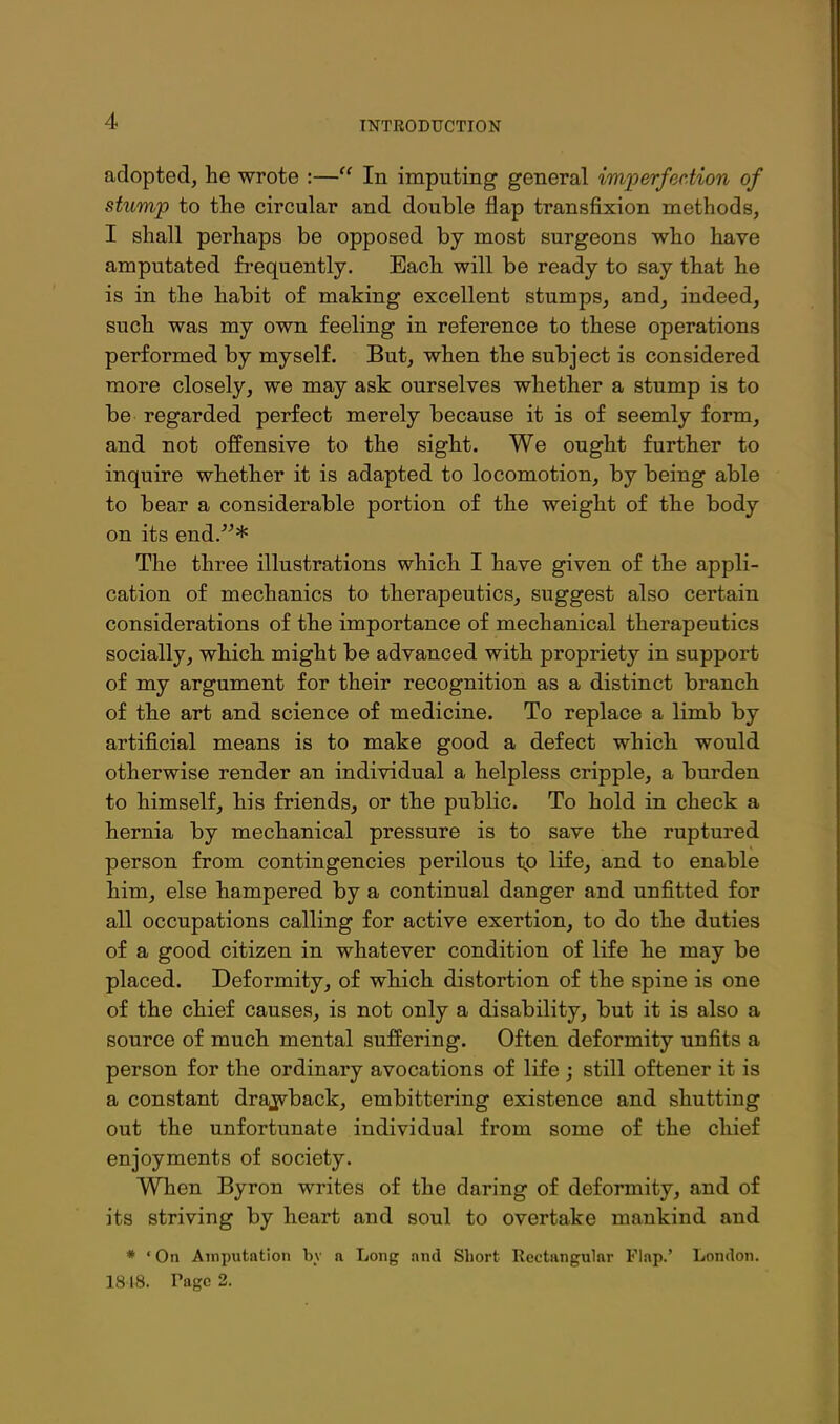 adopted, he wrote :— In imputing general im'perfec.tion of stump to the circular and double flap transfixion methods, I shall perhaps be opposed by most surgeons who have amputated frequently. Each will be ready to say that he is in the habit of making excellent stumps, and, indeed, such was my own feeling in reference to these operations performed by myself. But, when the subject is considered more closely, we may ask ourselves whether a stump is to be regarded perfect merely because it is of seemly form, and not offensive to the sight. We ought further to inquire whether it is adapted to locomotion, by being able to bear a considerable portion of the weight of the body on its end.* The three illustrations which I have given of the appli- cation of mechanics to therapeutics, suggest also certain considerations of the importance of mechanical therapeutics socially, which might be advanced with propriety in support of my argument for their recognition as a distinct branch of the art and science of medicine. To replace a limb by artificial means is to make good a defect which would otherwise render an individual a helpless cripple, a burden to himself, his friends, or the public. To hold in check a hernia by mechanical pressure is to save the ruptured person from contingencies perilous tp life, and to enable him, else hampered by a continual danger and unfitted for all occupations calling for active exertion, to do the duties of a good citizen in whatever condition of life he may be placed. Deformity, of which distortion of the spine is one of the chief causes, is not only a disability, but it is also a source of much mental suffering. Often deformity unfits a person for the ordinary avocations of life ; still oftener it is a constant drajvback, embittering existence and shutting out the unfortunate individual from some of the chief enjoyments of society. When Byron writes of the daring of deformity, and of its striving by heart and soul to overtake mankind and * ' On Amputation hv a Long nnd Short Rectangular Flap.' London. 18 18. Page 2.