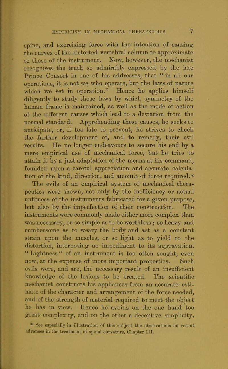 spine, and exercising force with, the intention of causing the curves of the distorted vertebral column to approximate to those of the instrument. Now, however, the mechanist recognises the truth, so admirably expressed by the late Prince Consort in one of his addresses, that  in all our operations, it is not we who operate, but the laws of nature which we set in operation. Hence he applies himself diligently to study those laws by which symmetry of the human frame is njaintained, as well as the mode of action of the different causes which, lead to a deviation from the normal standard. Apprehending these causes, he seeks to anticipate, or, if too late to prevent, he strives to check the further development of, and to remedy, their evil results. He no longer endeavours to secure bis end by a mere empirical use of mechanical force, but he tries to attain it by a just adaptation of the means at his command, founded upon a careful appreciation and accurate calcula- tion of the kind, direction, and amount of force required.* The evils of an empirical system of mechanical thera- peutics were shown, not only by the inefficiency or actual unfitness of the instruments fabricated for a given purpose, but also by the imperfection of their construction. The instruments were commonly made either more complex than was necessary, or so simple as to be worthless j so heavy and cumbersome as to weary the body and act as a constant strain upon the muscles, or so light as to yield to the distortion, interposing no impediment to its aggravation. Lightness •'^ of an instrument is too often sought, even now, at the expense of more important properties. Such, evils were, and are, the necessary result of an insufficient knowledge of the lesions to be treated. The scientific mechanist constructs his appliances from an accurate esti- mate of the character and arrangement of the force needed, and of the strength of material required to meet the object he has in view. Hence he avoids on the one hand too great complexity, and on the other a deceptive simplicity, * See especially in illustration of this snhject the observations on recent advances in the treatment of spinal curvature, Chapter III.