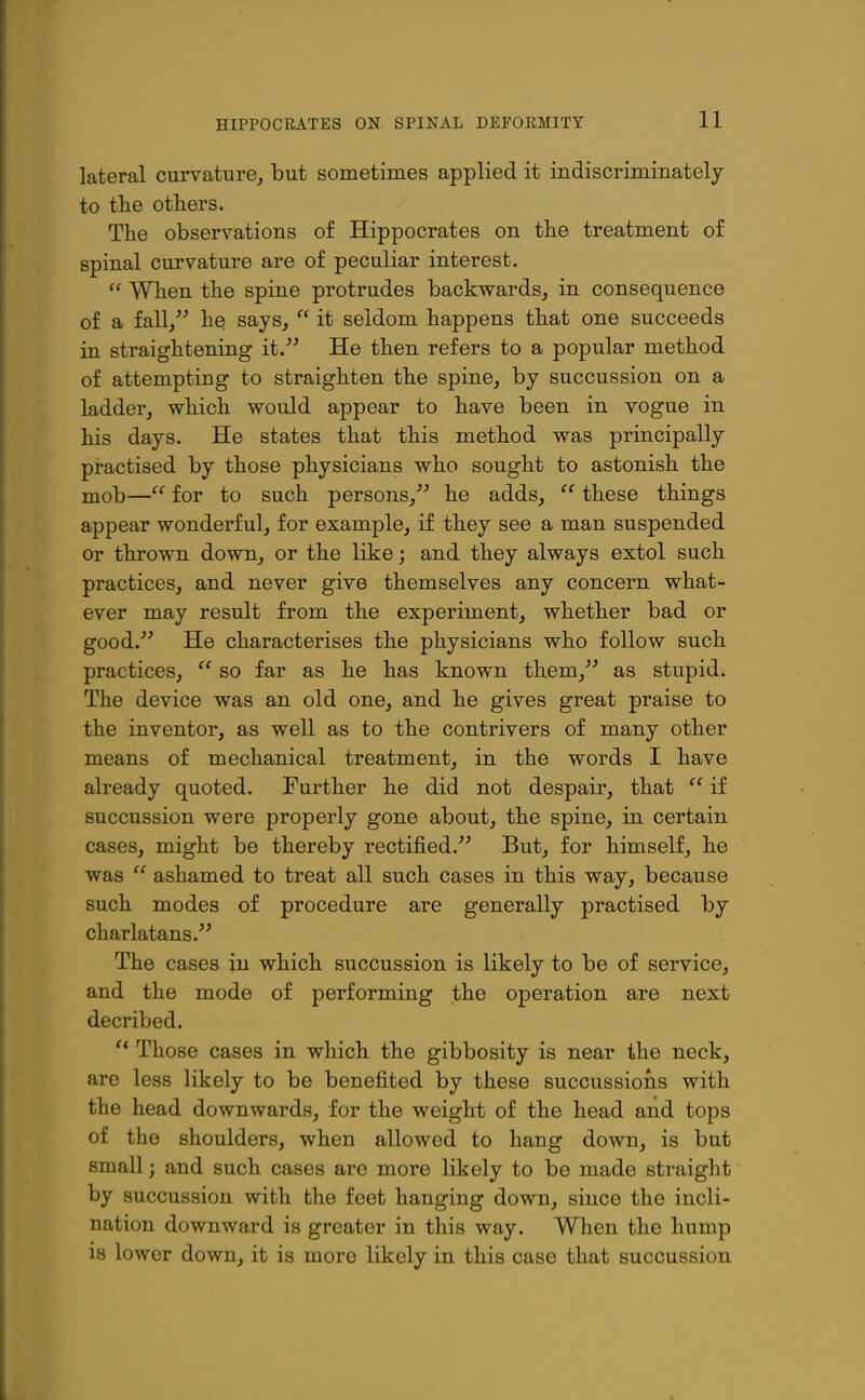 HIPPOCRATES ON SPINAL DEFORMITY lateral curvature, but sometimes applied it indiscriminately to the others. The observations of Hippocrates on the treatment of spinal curvature are of peculiar interest.  When the spine protrudes backwards, in consequence of a fall, he says,  it seldom happens that one succeeds in straightening it. He then refers to a popular method of attempting to straighten the spine, by succussion on a ladder, which would appear to have been in vogue in his days. He states that this method was principally practised by those physicians who sought to astonish the mob— for to such persons, he adds,  these things appear wonderful, for example, if they see a man suspended or thrown down, or the like; and they always extol such practices, and never give themselves any concern what- ever may result from the experiment, whether bad or good. He characterises the physicians who follow such practices,  so far as he has known them, as stupid. The device was an old one, and he gives great praise to the inventor, as well as to the contrivers of many other means of mechanical treatment, in the words I have already quoted. Further he did not despair, that if succussion were properly gone about, the spine, in certain cases, might be thereby rectified. But, for himself, he was  ashamed to treat all such cases in this way, because such modes of procedure are generally practised by charlatans. The cases in which succussion is likely to be of service, and the mode of performing the operation are next decribed. Those cases in which the gibbosity is near the neck, are less likely to be benefited by these succussions with the head downwards, for the weight of the head and tops of the shoulders, when allowed to hang down, is but small; and such cases are more likely to be made straight by succussion with the feet hanging down, since the incli- nation downward is greater in this way. When the hump is lower down, it is more likely in this case that succussion