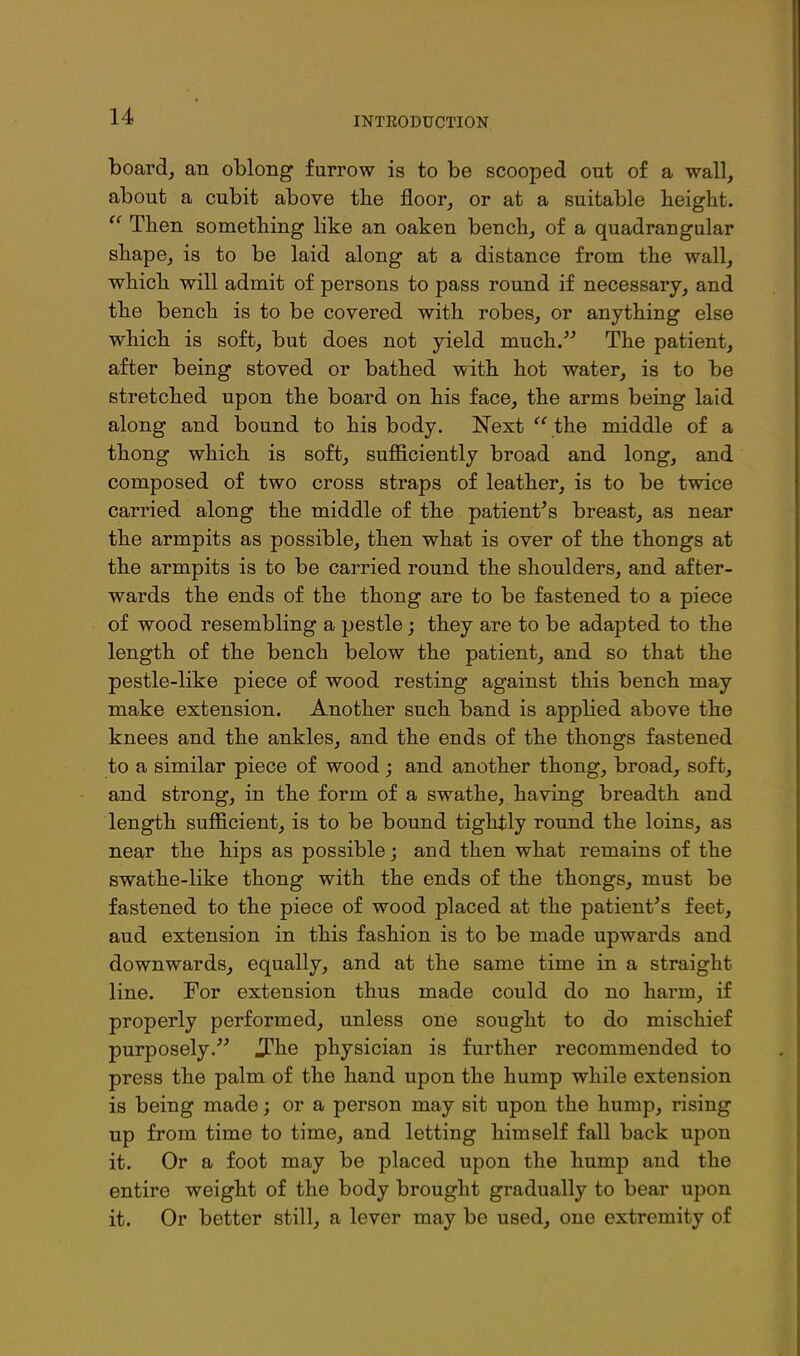 boards an oblong furrow is to be scooped out of a wall, about a cubit above tlie floor, or at a suitable height.  Then something like an oaken bench, of a quadrangular shape, is to be laid along at a distance from the wall, which will admit of persons to pass round if necessary, and the bench is to be covered with robes, or anything else which is soft, but does not yield much. The patient, after being stoved or bathed with hot water, is to be stretched upon the board on his face, the arms being laid along and bound to his body. Next '^the middle of a thong which is soft, sufficiently broad and long, and composed of two cross straps of leather, is to be twice carried along the middle of the patient^s breast, as near the armpits as possible, then what is over of the thongs at the armpits is to be carried round the shoulders, and after- wards the ends of the thong are to be fastened to a piece of wood resembling a pestle; they are to be adapted to the length of the bench below the patient, and so that the pestle-like piece of wood resting against this bench may make extension. Another such band is applied above the knees and the ankles, and the ends of the thongs fastened to a similar piece of wood; and another thong, broad, soft, and strong, in the form of a swathe, having breadth and length sufl&cient, is to be bound tightly round the loins, as near the hips as possible; and then what remains of the swathe-like thong with the ends of the thongs, must be fastened to the piece of wood placed at the patient's feet, aud extension in this fashion is to be made upwards and downwards, equally, and at the same time in a straight line. For extension thus made could do no harm, if properly performed, unless one sought to do mischief purposely.'' J?he physician is further recommended to press the palm of the hand upon the hump while extension is being made; or a person may sit upon the hump, rising up from time to time, and letting himself fall back upon it. Or a foot may be placed upon the hump aud the entire weight of the body brought gradually to bear upon it. Or better still, a lever may be used, one extremity of