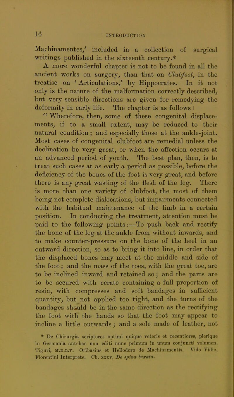 Machinamentes/ included in a collection of surgical writings published in the sixteenth century.* A more wonderful chapter is not to be found in all the ancient works on surgery, than that on Cluhfoot, in the treatise on ' Articulations,' by Hippocrates. In it not only is the nature of the malformation correctly described, but very sensible directions are given for remedying the deformity in early life. The chapter is as follows :  Wherefore, then, some of these congenital displace- ments, if to a small extent, may be reduced to their natural condition; and especially those at the ankle-joint. Most cases of congenital clubfoot are remedial unless the declination be very great, or when the affection occurs at an advanced period of youth. The best plan, then, is to treat such cases at as early a period as possible, before the deficiency of the bones of the foot is very great, and before there is any great wasting of the flesh of the leg. There is more than one variety of clubfoot, the most of them being not complete dislocations, but impairments connected with the habitual maintenance of the limb in a certain position. In conducting the treatment, attention must be paid to the following points :—To push back and rectify the bone of the leg at the ankle from without inwards, and to make counter-pressure on the bone of the heel in an outward direction, so as to bring it into line, in order that the displaced bones may meet at the middle and side of the foot; and the mass of the toes, with the great toe, are to be inclined inward and retained so; and the parts are to be secured with cerate containing a full proportion of resin, with compresses and soft bandages in sufficient quantity, but not applied too tight, and the turns of the bandages shcwild be in the same direction as the rectifying the foot with the hands so that the foot may appear to incline a little outwards; and a sole made of leather, not * De Chirurgia scriptores optimi qnique veteris ct reccntiorcs, picrique in Germania antcbac nou editi nunc primum in unum conjuncti volumon. Tlguri, M.D.L.T. Oribasins et Heliodoro de Machiniiraentis. Vldo Vidio, I'lorentini Interprete. Cb. xxxv, De spina luxata.