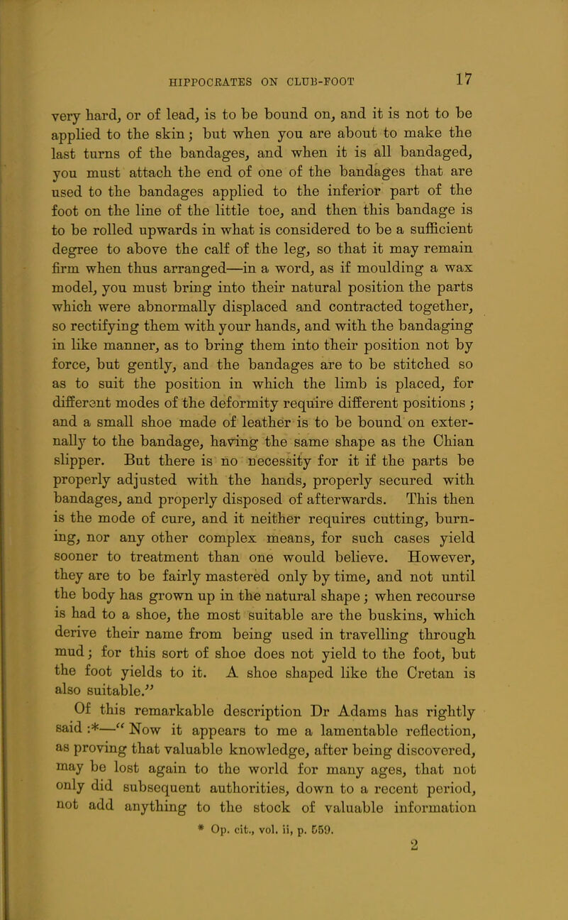 HIPPOCEATES ON CLUB-FOOT very hardj or of lead, is to be bound on, and it is not to be applied to tlie skin; but wben you are about to make the last turns of the bandages, and when it is all bandaged, you must attach the end of one of the bandages that are used to the bandages applied to the inferior part of the foot on the line of the little toe, and then this bandage is to be rolled upwards in what is considered to be a suflB.cient degree to above the calf of the leg, so that it may remain firm when thus arranged—in a word, as if moulding a wax model, you must bring into their natural position the parts which were abnormally displaced and contracted together, so rectifying them with your hands, and with the bandaging in like manner, as to bring them into their position not by force, but gently, and the bandages are to be stitched so as to suit the position in which the limb is placed, for different modes of the deformity require different positions ; and a small shoe made of leather is to be bound on exter- nally to the bandage, having the same shape as the Chian slipper. But there is no necessity for it if the parts be properly adjusted with the hands, properly secured with bandages, and properly disposed of afterwards. This then is the mode of cure, and it neither requires cutting, burn- ing, nor any other complex means, for such cases yield sooner to treatment than one would believe. However, they are to be fairly mastered only by time, and not until the body has grown up in the natural shape; when recourse is had to a shoe, the most suitable are the buskins, which derive their name from being used in travelling through mud; for this sort of shoe does not yield to the foot, but the foot yields to it. A shoe shaped like the Cretan is also suitable.''^ Of this remarkable description Dr Adams has rightly said :*— Now it appears to me a lamentable reflection, as proving that valuable knowledge, after being discovered, may be lost again to the world for many ages, that not only did subsequent authorities, down to a recent period, not add anything to the stock of valuable information * Op. cit., vol. ii, p. 559. 2