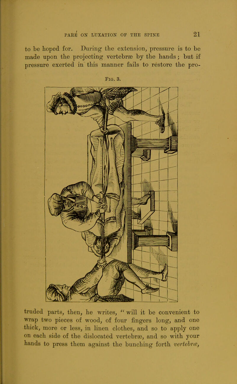 to be hoped for. During the extension, pressure is to be made upon the projecting vertebrae by the hands; but if pressure exerted in this manner fails to restore the pro- FiG. 3. traded parts, then, he writes, will it be convenient to wrap two pieces of wood, of four fingers long, and one thick, more or less, in linen clothes, and so to apply one on each side of the dislocated vertebrae, and so with your hands to press them against the bunching forth vertehrce,