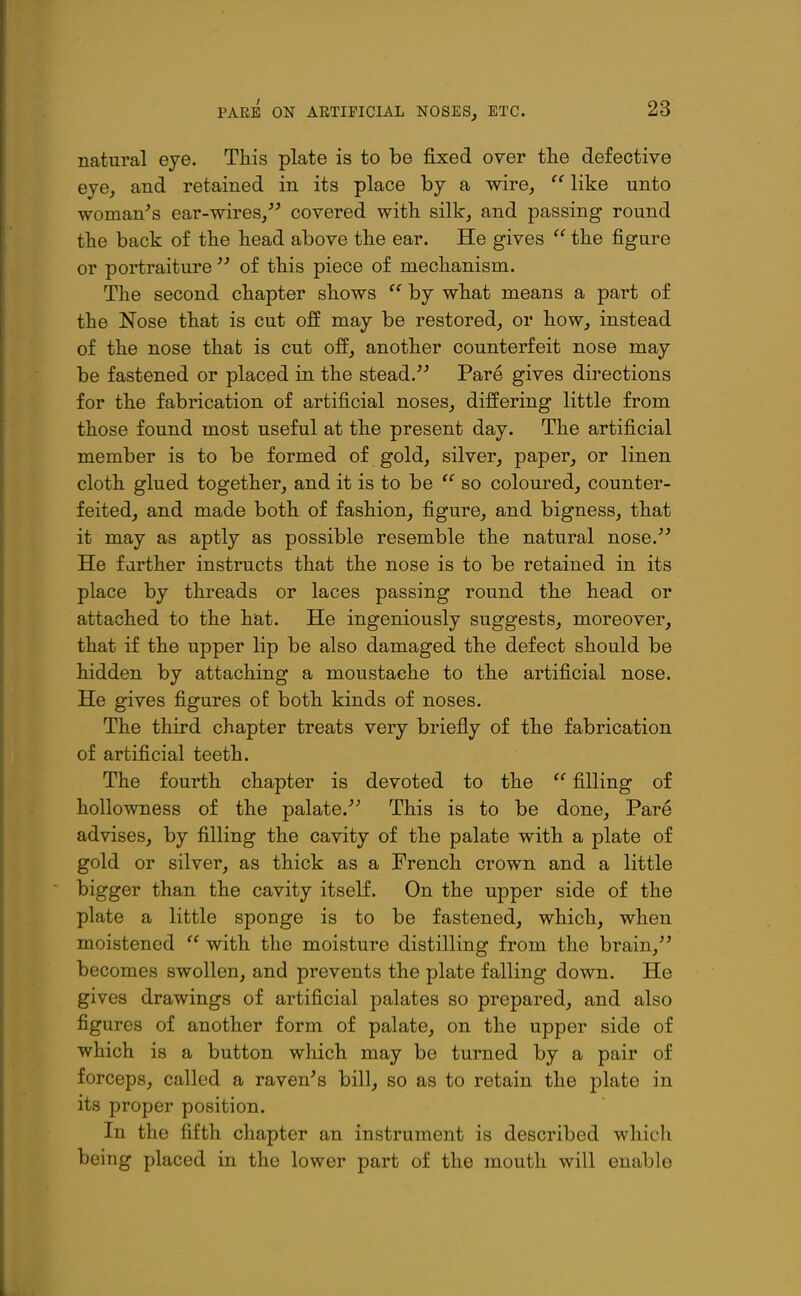 PARE ON ARTIFICIAL NOSES, ETC. natural eye. This plate is to be fixed over the defective eye, and retained in its place by a wire,  like unto woman's ear-wires/' covered with silk, and passing round the back of the head above the ear. He gives  the figure or portraitureof this piece of mechanism. The second chapter shows  by what means a part of the Nose that is cut off may be restored, or how, instead of the nose that is cut off, another counterfeit nose may be fastened or placed in the stead. Pare gives directions for the fabrication of artificial noses, differing little from those found most useful at the present day. The artificial member is to be formed of gold, silver, paper, or linen cloth glued together, and it is to be  so coloured, counter- feited, and made both of fashion, figure, and bigness, that it may as aptly as possible resemble the natural nose.''' He f arther instructs that the nose is to be retained in its place by threads or laces passing round the head or attached to the hat. He ingeniously suggests, moreover, that if the upper lip be also damaged the defect should be hidden by attaching a moustache to the artificial nose. He gives figures oE both kinds of noses. The third chapter treats very briefly of the fabrication of artificial teeth. The fourth chapter is devoted to the  filling of hollowness of the palate.'' This is to be done. Pare advises, by filling the cavity of the palate with a plate of gold or silver, as thick as a French crown and a little bigger than the cavity itself. On the upper side of the plate a little sponge is to be fastened, which, when moistened  with the moisture distilling from the brain, becomes swollen, and prevents the plate falling down. He gives drawings of artificial palates so prepared, and also figures of another form of palate, on the upper side of which is a button which may be turned by a pair of forceps, called a raven's bill, so as to retain the plate in its proper position. In the fifth chapter an instrument is described which being placed in the lower part of the mouth will enable