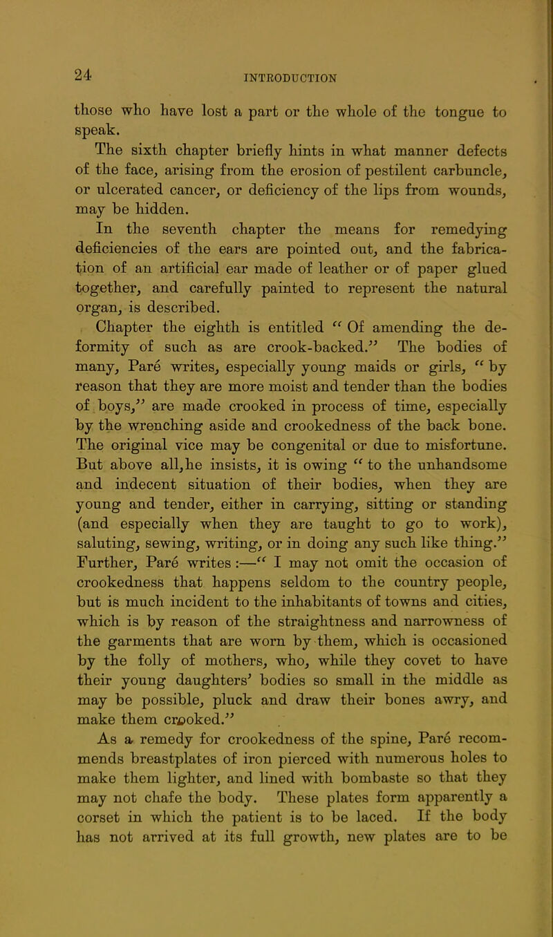 those who have lost a part or the whole of the tongue to speak. The sixth chapter briefly hints in what manner defects of the face, arising from the erosion of pestilent carbuncle, or ulcerated cancer, or deficiency of the lips from wounds, may be hidden. In the seventh chapter the means for remedying deficiencies of the ears are pointed out, and the fabrica- iiion of an artificial ear made of leather or of paper glued together, and carefully painted to represent the natural organ, is described. Chapter the eighth is entitled  Of amending the de- formity of such as are crook-backed. The bodies of many. Pare writes, especially young maids or girls,  by reason that they are more moist and tender than the bodies of boys, are made crooked in process of time, especially by the wrenching aside and crookedness of the back bone. The original vice may be congenital or due to misfortune. But above all,he insists, it is owing  to the unhandsome and indecent situation of their bodies, when they are young and tender, either in carrying, sitting or standing (and especially when they are taught to go to work), saluting, sewing, writing, or in doing any such like thing. Further, Pare writes :— I may not omit the occasion of crookedness that happens seldom to the country people, but is much incident to the inhabitants of towns and cities, which is by reason of the straightness and narrowness of the garments that are worn by them, which is occasioned by the folly of mothers, who, while they covet to have their young daughters' bodies so small in the middle as may be possible, pluck and draw their bones awry, and make them crooked. As a remedy for crookedness of the spine, Pare recom- mends breastplates of iron pierced with numerous holes to make them lighter, and lined with bombaste so that they may not chafe the body. These plates form apparently a corset in which the patient is to be laced. If the body has not arrived at its full growth, new plates are to be