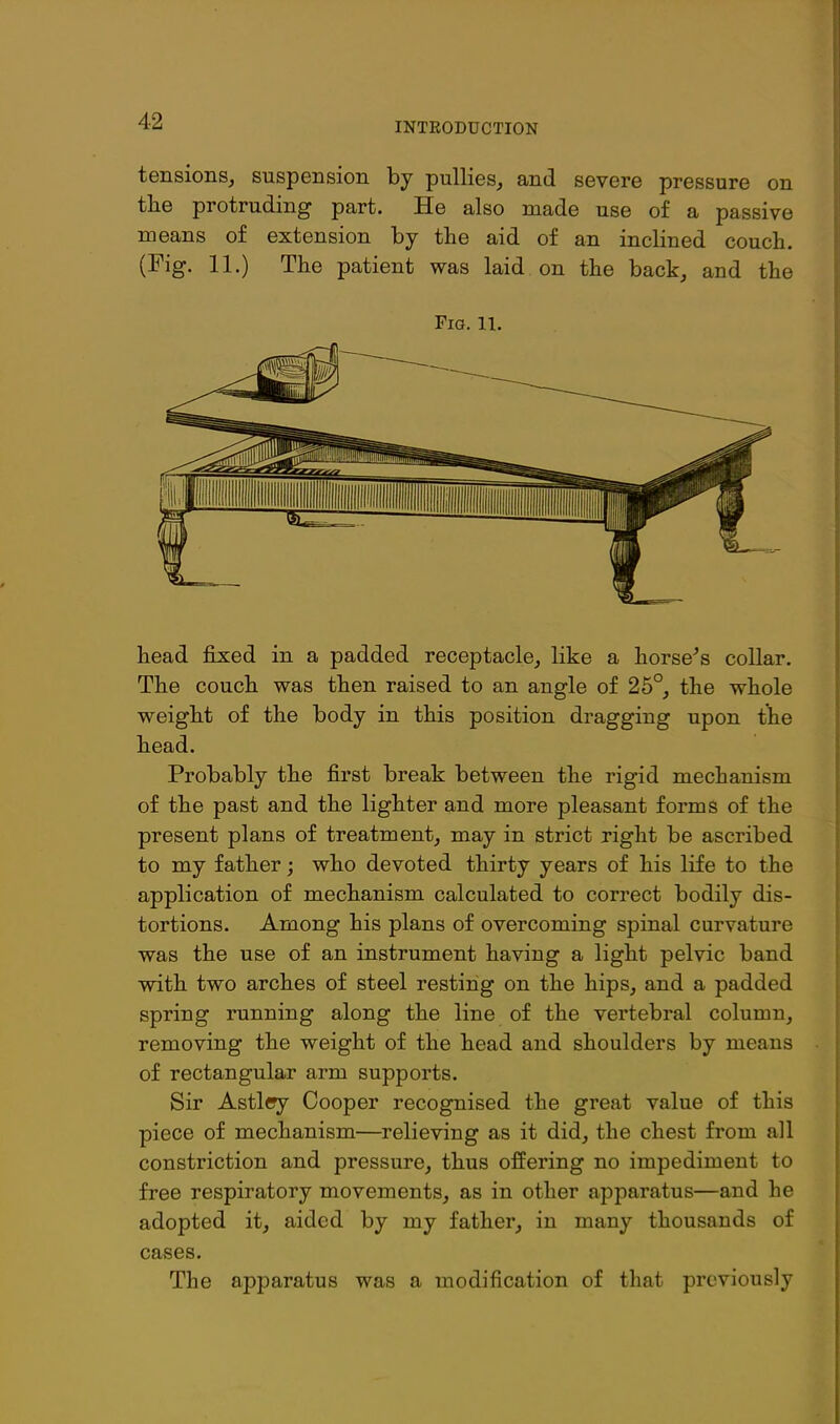 tensions, suspension by pullies, and severe pressure on tlie protruding part. He also made use of a passive means of extension by the aid of an inclined couch. (Fig. 11.) The patient was laid on the back, and the Fig. 11. head fixed in a padded receptacle, like a horse^s collar. The couch was then raised to an angle of 25°, the whole weight of the body in this position dragging upon the head. Probably the first break between the rigid mechanism of the past and the lighter and more pleasant forms of the present plans of treatment, may in strict right be ascribed to my father; who devoted thirty years of his life to the application of mechanism calculated to correct bodily dis- tortions. Among his plans of overcoming spinal curvature was the use of an instrument having a light pelvic band with two arches of steel resting on the hips, and a padded spring running along the line of the vertebral column, removing the weight of the head and shoulders by means of rectangular arm supports. Sir Astley Cooper recognised the great value of this piece of mechanism—relieving as it did, the chest from all constriction and pressure, thus offering no impediment to free respiratory movements, as in other apparatus—and he adopted it, aided by my father, in many thousands of cases. The apparatus was a modification of that previously