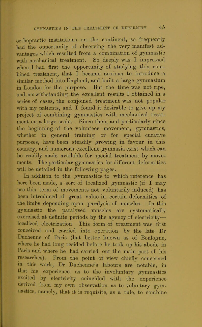 orthopractic institutions on the continent, so frequently had the opportunity of observing the very manifest ad- vantages which resulted from a combination of gymnastic with mechanical treatment. So deeply was I impressed when I had first the opportunity of studying this com- bined treatment, that I became anxious to introduce a similar method into England, and built a large gymnasium in London for the purpose. But the time was not ripe, and notwithstanding the excellent results I obtained in a series of cases, the conjoined treatment was not popular with my patients, and I found it desirable to give up my project of combining gymnastics with mechanical treat- ment on a large scale. Since then, and particularly since the beginning of the volunteer movement, gymnastics, whether in general training or for special curative purposes, have been steadily growing in favour in this country, and numerous excellent gymnasia exist which can be readily made available for special treatment by move- ments. The particular gymnastics for different deformities will be detailed in the following pages. In addition to the gymnastics to which reference has here been made, a sort of localized gymnastic (if I may use this term of movements not voluntarily induced) has been introduced of great value in certain deformities of the limbs depending upon paralysis of muscles. In this gymnastic the paralysed muscles are systematically exercised at definite periods by the agency of electricity— localized electrization This form of treatment was first conceived and carried into operation by the late Dr Duchenne of Paris (but better known as of Boulogne, where he had long resided before he took up his abode in Paris and where he had carried out the main part of his researches). From the point of view chiefly concerned in this work, Dr Duchenne's labours are notable, in that his experience as to the involuntary gymnastics excited by electricity coincided with the experience derived from my own observation as to voluntary gym- nastics, namely, that it is requisite, as a rule, to combine