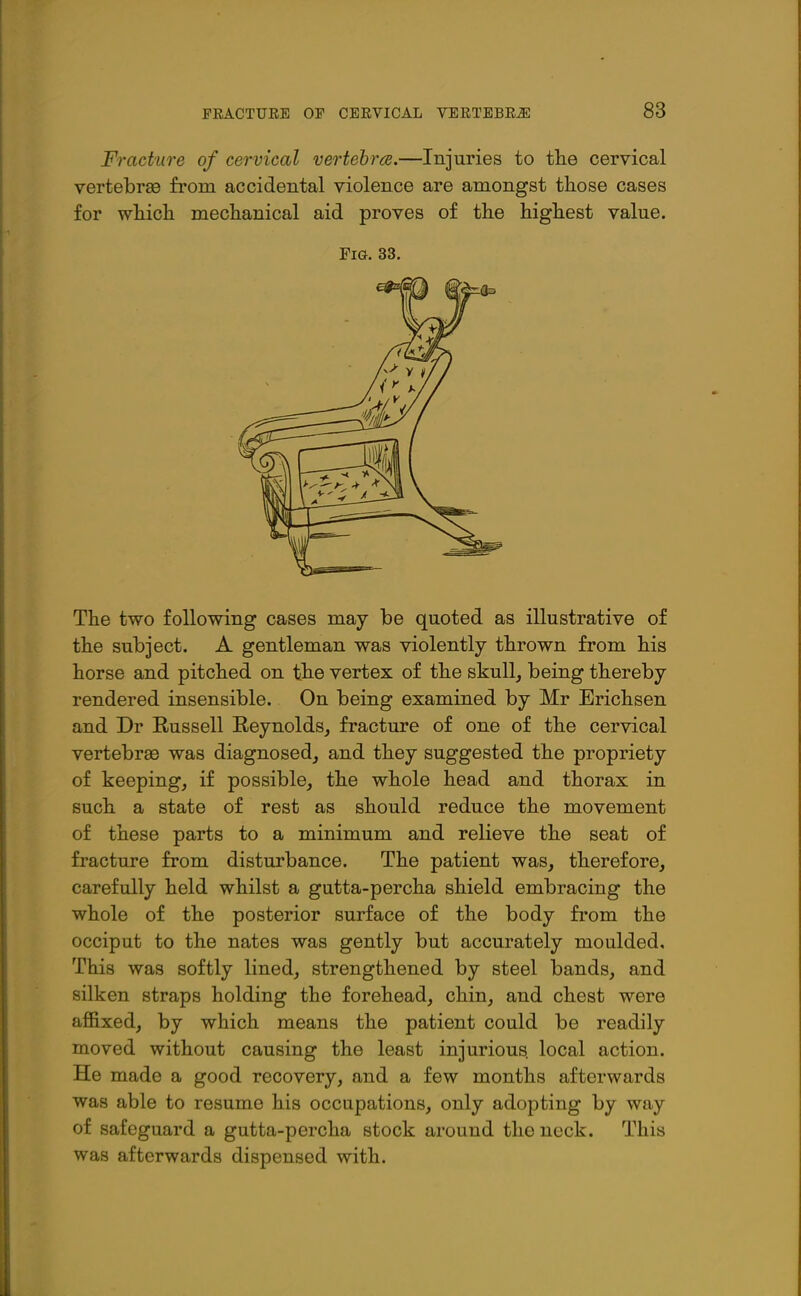 Fracture of cervical vertehrce.—Injuries to tlie cervical vertebrae from accidental violence are amongst those cases for whicli mechanical aid proves of the highest value. Fig. 33. The two following cases may be quoted as illustrative of the subject. A gentleman was violently thrown from his horse and pitched on the vertex of the skull, being thereby rendered insensible. On being examined by Mr Erichsen and Dr Russell Reynolds, fracture of one of the cervical vertebrae was diagnosed, and they suggested the propriety of keeping, if possible, the whole head and thorax in such a state of rest as should reduce the movement of these parts to a minimum and relieve the seat of fracture from disturbance. The patient was, therefore, carefully held whilst a gutta-percha shield embracing the whole of the posterior surface of the body from the occiput to the nates was gently but accurately moulded. This was softly lined, strengthened by steel bands, and silken straps holding the forehead, chin, and chest were affixed, by which means the patient could be readily moved without causing the least injurious, local action. He made a good recovery, and a few months afterwards was able to resume his occupations, only adopting by way of safeguard a gutta-percha stock around the neck. This was afterwards dispensed with.